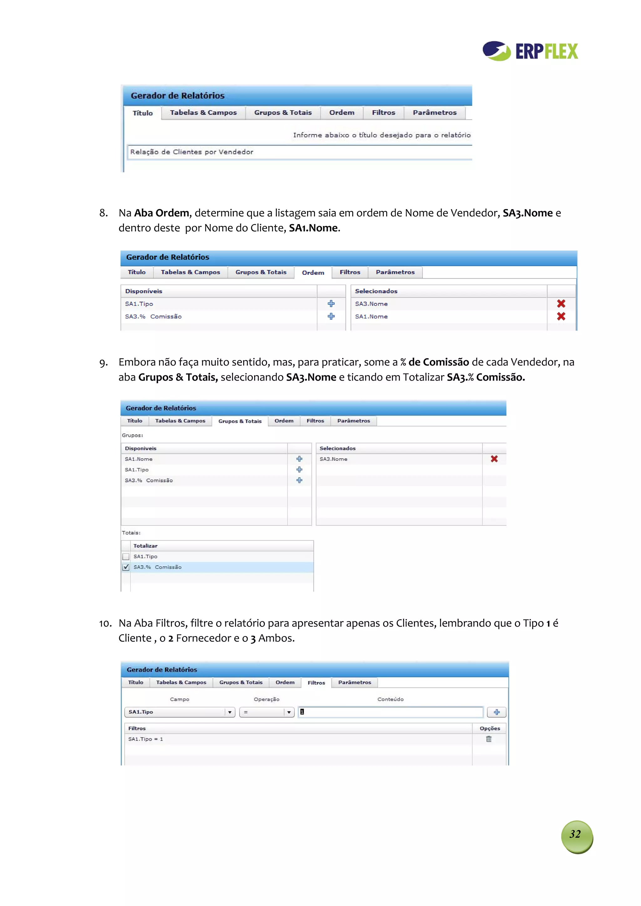 8. Na Aba Ordem, determine que a listagem saia em ordem de Nome de Vendedor, SA3.Nome e
   dentro deste por Nome do Cliente, SA1.Nome.




9. Embora não faça muito sentido, mas, para praticar, some a % de Comissão de cada Vendedor, na
   aba Grupos & Totais, selecionando SA3.Nome e ticando em Totalizar SA3.% Comissão.




10. Na Aba Filtros, filtre o relatório para apresentar apenas os Clientes, lembrando que o Tipo 1 é
    Cliente , o 2 Fornecedor e o 3 Ambos.




                                                                                                      32
 