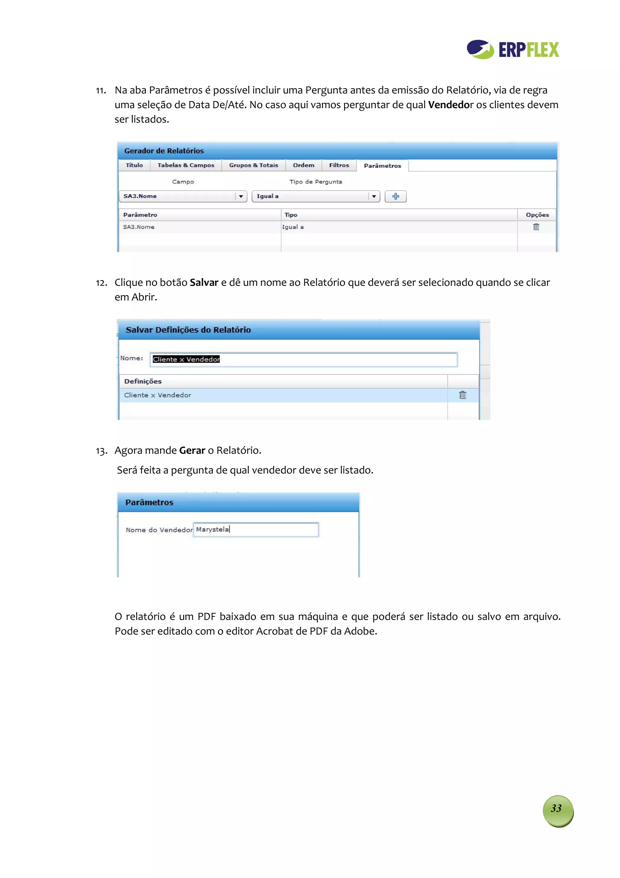11. Na aba Parâmetros é possível incluir uma Pergunta antes da emissão do Relatório, via de regra
    uma seleção de Data De/Até. No caso aqui vamos perguntar de qual Vendedor os clientes devem
    ser listados.




12. Clique no botão Salvar e dê um nome ao Relatório que deverá ser selecionado quando se clicar
    em Abrir.




13. Agora mande Gerar o Relatório.
    Será feita a pergunta de qual vendedor deve ser listado.




   O relatório é um PDF baixado em sua máquina e que poderá ser listado ou salvo em arquivo.
   Pode ser editado com o editor Acrobat de PDF da Adobe.




                                                                                                   33
 