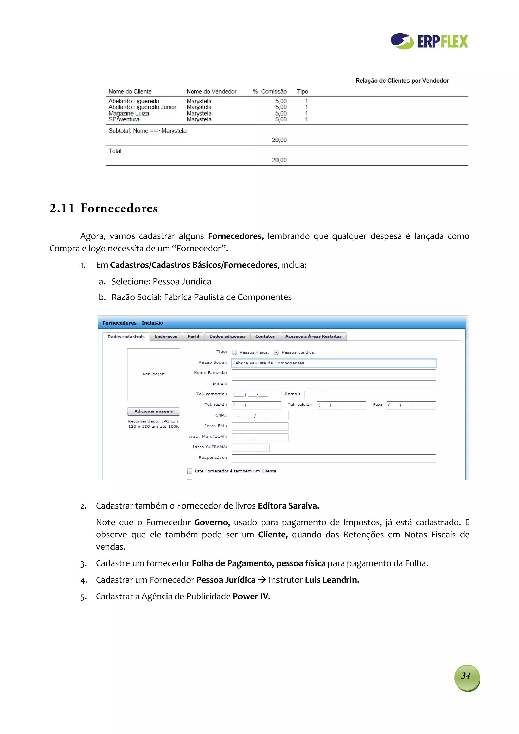 2.11 Fornecedores

      Agora, vamos cadastrar alguns Fornecedores, lembrando que qualquer despesa é lançada como
Compra e logo necessita de um “Fornecedor”.
      1.   Em Cadastros/Cadastros Básicos/Fornecedores, inclua:
           a. Selecione: Pessoa Jurídica
           b. Razão Social: Fábrica Paulista de Componentes




      2. Cadastrar também o Fornecedor de livros Editora Saraiva.
           Note que o Fornecedor Governo, usado para pagamento de Impostos, já está cadastrado. E
           observe que ele também pode ser um Cliente, quando das Retenções em Notas Fiscais de
           vendas.
      3. Cadastre um fornecedor Folha de Pagamento, pessoa física para pagamento da Folha.
      4. Cadastrar um Fornecedor Pessoa Jurídica  Instrutor Luis Leandrin.
      5. Cadastrar a Agência de Publicidade Power IV.




                                                                                               34
 