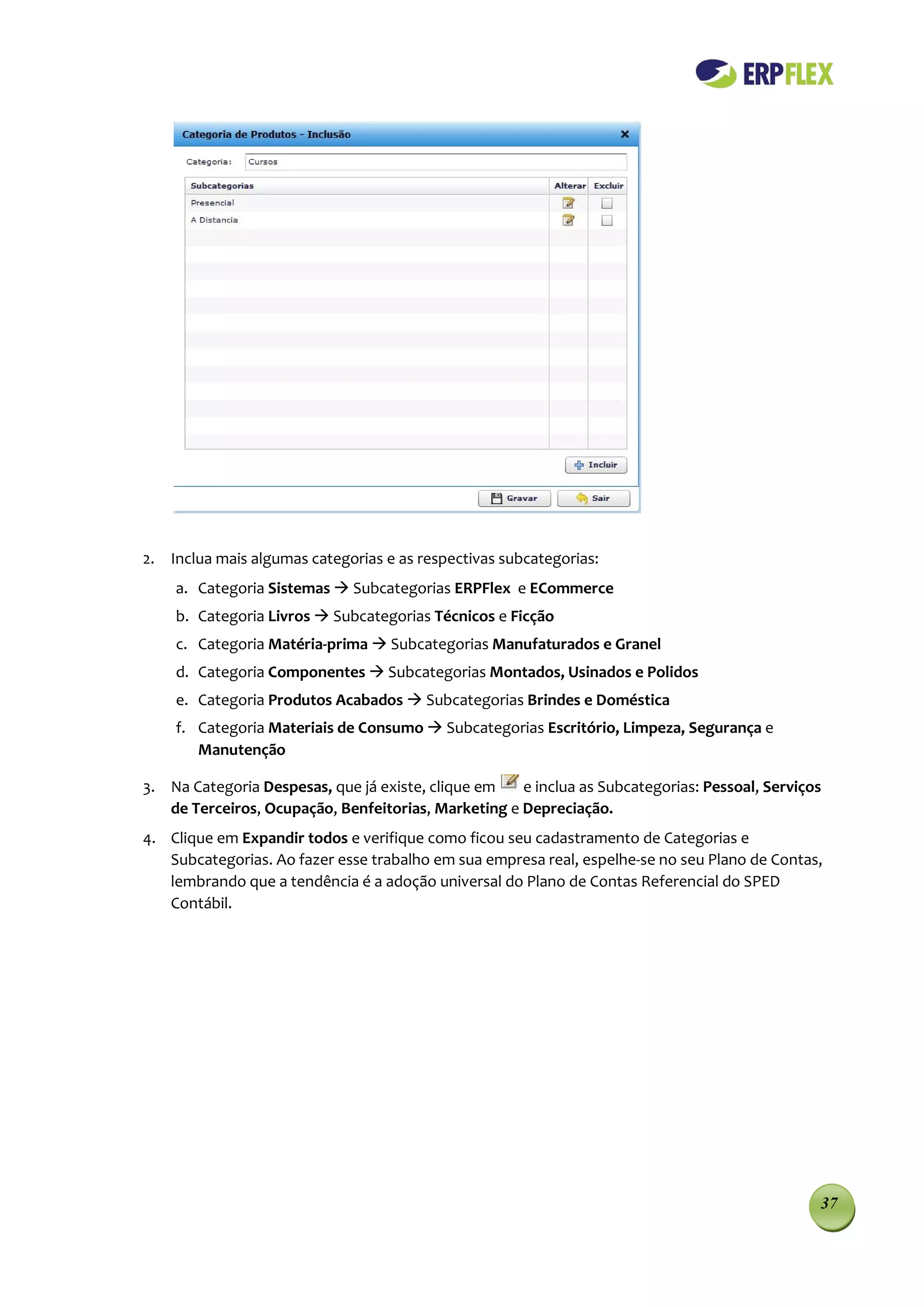 2. Inclua mais algumas categorias e as respectivas subcategorias:
    a. Categoria Sistemas  Subcategorias ERPFlex e ECommerce
    b. Categoria Livros  Subcategorias Técnicos e Ficção
    c. Categoria Matéria-prima  Subcategorias Manufaturados e Granel
    d. Categoria Componentes  Subcategorias Montados, Usinados e Polidos
    e. Categoria Produtos Acabados  Subcategorias Brindes e Doméstica
    f. Categoria Materiais de Consumo  Subcategorias Escritório, Limpeza, Segurança e
       Manutenção

3. Na Categoria Despesas, que já existe, clique em   e inclua as Subcategorias: Pessoal, Serviços
   de Terceiros, Ocupação, Benfeitorias, Marketing e Depreciação.
4. Clique em Expandir todos e verifique como ficou seu cadastramento de Categorias e
   Subcategorias. Ao fazer esse trabalho em sua empresa real, espelhe-se no seu Plano de Contas,
   lembrando que a tendência é a adoção universal do Plano de Contas Referencial do SPED
   Contábil.




                                                                                                37
 