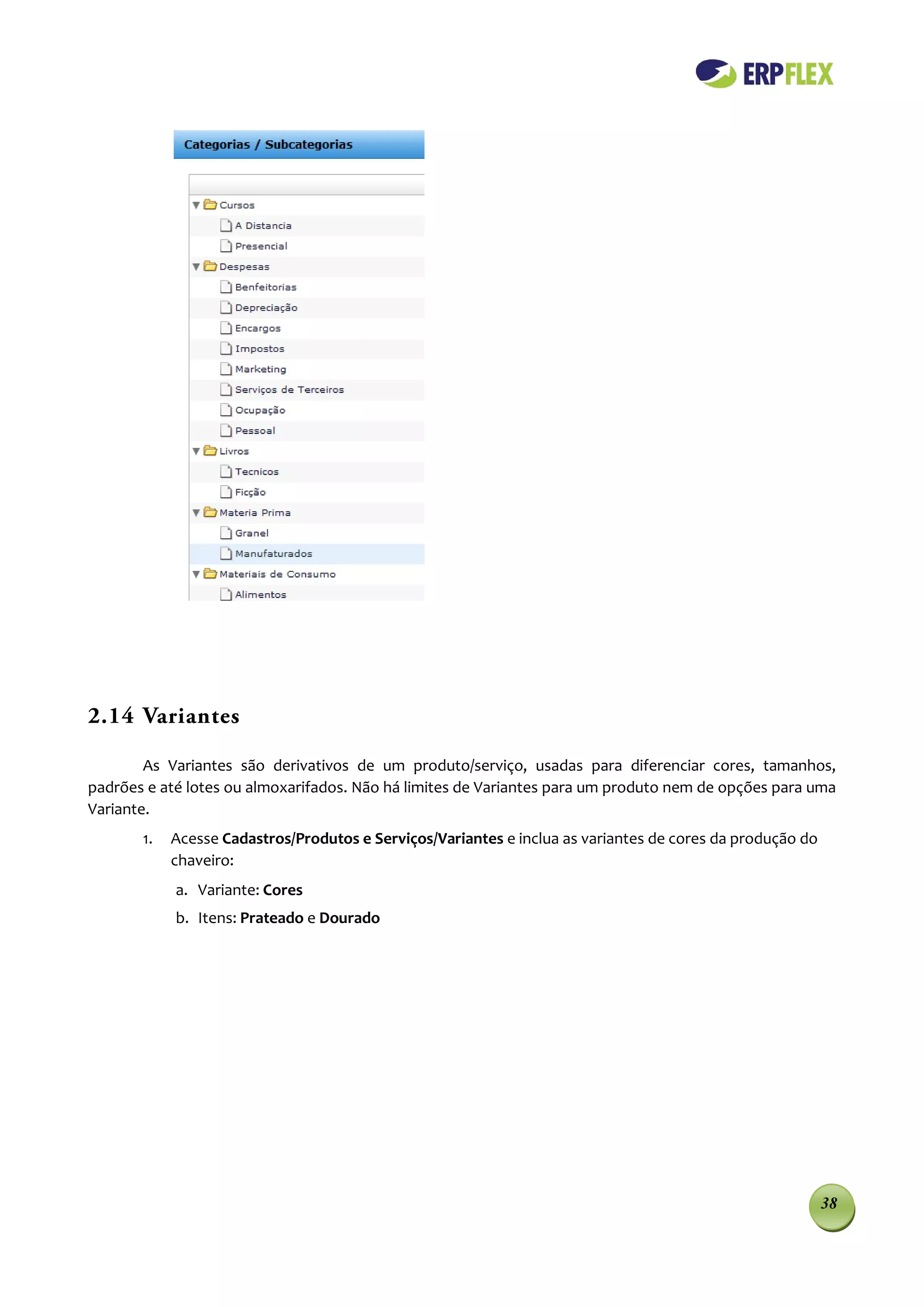 2.14 Variantes

        As Variantes são derivativos de um produto/serviço, usadas para diferenciar cores, tamanhos,
padrões e até lotes ou almoxarifados. Não há limites de Variantes para um produto nem de opções para uma
Variante.
       1.   Acesse Cadastros/Produtos e Serviços/Variantes e inclua as variantes de cores da produção do
            chaveiro:
            a. Variante: Cores
            b. Itens: Prateado e Dourado




                                                                                                           38
 