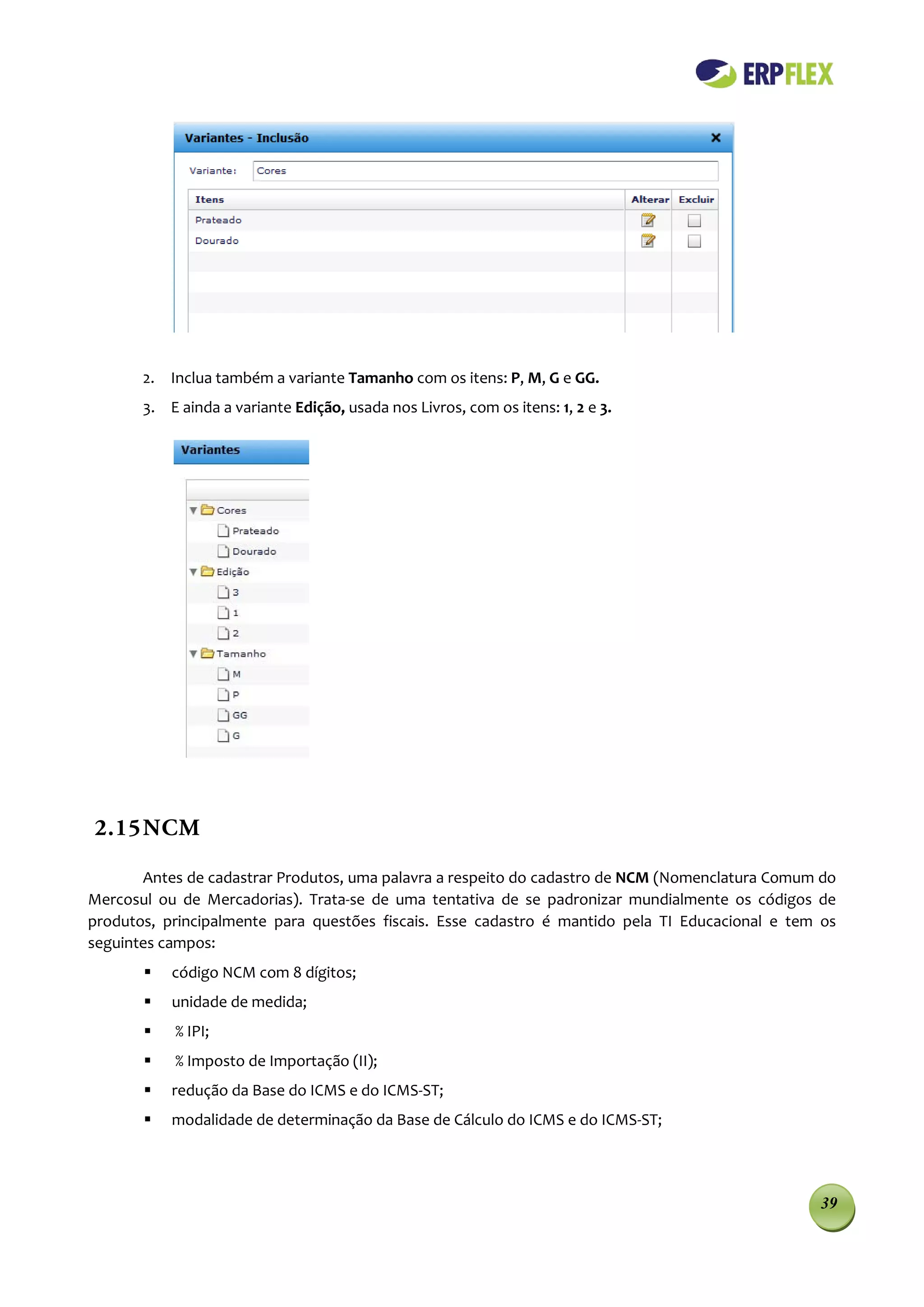 2. Inclua também a variante Tamanho com os itens: P, M, G e GG.
       3. E ainda a variante Edição, usada nos Livros, com os itens: 1, 2 e 3.




2.15 NCM

       Antes de cadastrar Produtos, uma palavra a respeito do cadastro de NCM (Nomenclatura Comum do
Mercosul ou de Mercadorias). Trata-se de uma tentativa de se padronizar mundialmente os códigos de
produtos, principalmente para questões fiscais. Esse cadastro é mantido pela TI Educacional e tem os
seguintes campos:
          código NCM com 8 dígitos;
          unidade de medida;
          % IPI;
          % Imposto de Importação (II);
          redução da Base do ICMS e do ICMS-ST;
          modalidade de determinação da Base de Cálculo do ICMS e do ICMS-ST;




                                                                                                 39
 