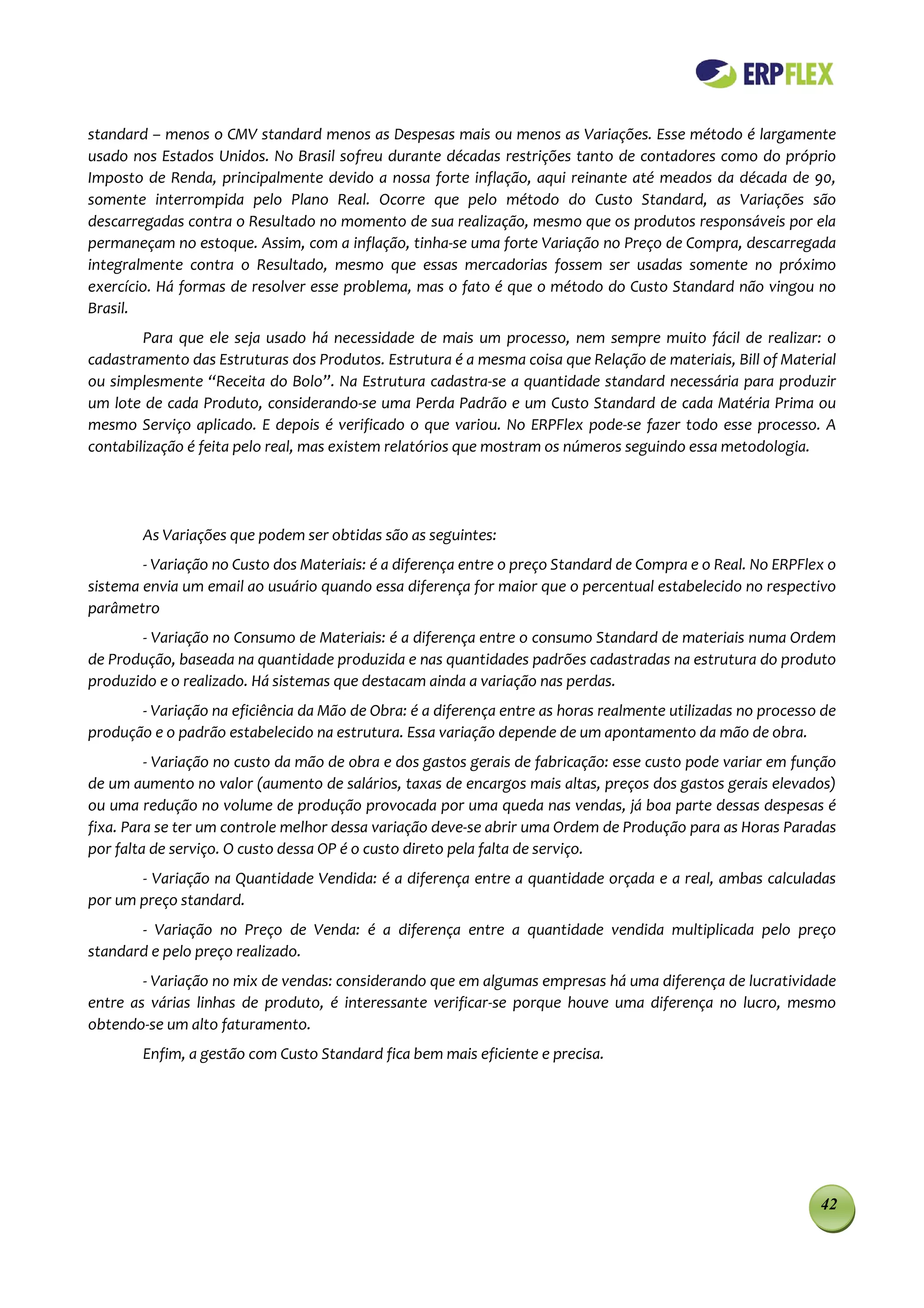 standard – menos o CMV standard menos as Despesas mais ou menos as Variações. Esse método é largamente
usado nos Estados Unidos. No Brasil sofreu durante décadas restrições tanto de contadores como do próprio
Imposto de Renda, principalmente devido a nossa forte inflação, aqui reinante até meados da década de 90,
somente interrompida pelo Plano Real. Ocorre que pelo método do Custo Standard, as Variações são
descarregadas contra o Resultado no momento de sua realização, mesmo que os produtos responsáveis por ela
permaneçam no estoque. Assim, com a inflação, tinha-se uma forte Variação no Preço de Compra, descarregada
integralmente contra o Resultado, mesmo que essas mercadorias fossem ser usadas somente no próximo
exercício. Há formas de resolver esse problema, mas o fato é que o método do Custo Standard não vingou no
Brasil.
        Para que ele seja usado há necessidade de mais um processo, nem sempre muito fácil de realizar: o
cadastramento das Estruturas dos Produtos. Estrutura é a mesma coisa que Relação de materiais, Bill of Material
ou simplesmente “Receita do Bolo”. Na Estrutura cadastra-se a quantidade standard necessária para produzir
um lote de cada Produto, considerando-se uma Perda Padrão e um Custo Standard de cada Matéria Prima ou
mesmo Serviço aplicado. E depois é verificado o que variou. No ERPFlex pode-se fazer todo esse processo. A
contabilização é feita pelo real, mas existem relatórios que mostram os números seguindo essa metodologia.




        As Variações que podem ser obtidas são as seguintes:
        - Variação no Custo dos Materiais: é a diferença entre o preço Standard de Compra e o Real. No ERPFlex o
sistema envia um email ao usuário quando essa diferença for maior que o percentual estabelecido no respectivo
parâmetro
       - Variação no Consumo de Materiais: é a diferença entre o consumo Standard de materiais numa Ordem
de Produção, baseada na quantidade produzida e nas quantidades padrões cadastradas na estrutura do produto
produzido e o realizado. Há sistemas que destacam ainda a variação nas perdas.
       - Variação na eficiência da Mão de Obra: é a diferença entre as horas realmente utilizadas no processo de
produção e o padrão estabelecido na estrutura. Essa variação depende de um apontamento da mão de obra.
         - Variação no custo da mão de obra e dos gastos gerais de fabricação: esse custo pode variar em função
de um aumento no valor (aumento de salários, taxas de encargos mais altas, preços dos gastos gerais elevados)
ou uma redução no volume de produção provocada por uma queda nas vendas, já boa parte dessas despesas é
fixa. Para se ter um controle melhor dessa variação deve-se abrir uma Ordem de Produção para as Horas Paradas
por falta de serviço. O custo dessa OP é o custo direto pela falta de serviço.
       - Variação na Quantidade Vendida: é a diferença entre a quantidade orçada e a real, ambas calculadas
por um preço standard.
       - Variação no Preço de Venda: é a diferença entre a quantidade vendida multiplicada pelo preço
standard e pelo preço realizado.
        - Variação no mix de vendas: considerando que em algumas empresas há uma diferença de lucratividade
entre as várias linhas de produto, é interessante verificar-se porque houve uma diferença no lucro, mesmo
obtendo-se um alto faturamento.
        Enfim, a gestão com Custo Standard fica bem mais eficiente e precisa.




                                                                                                             42
 