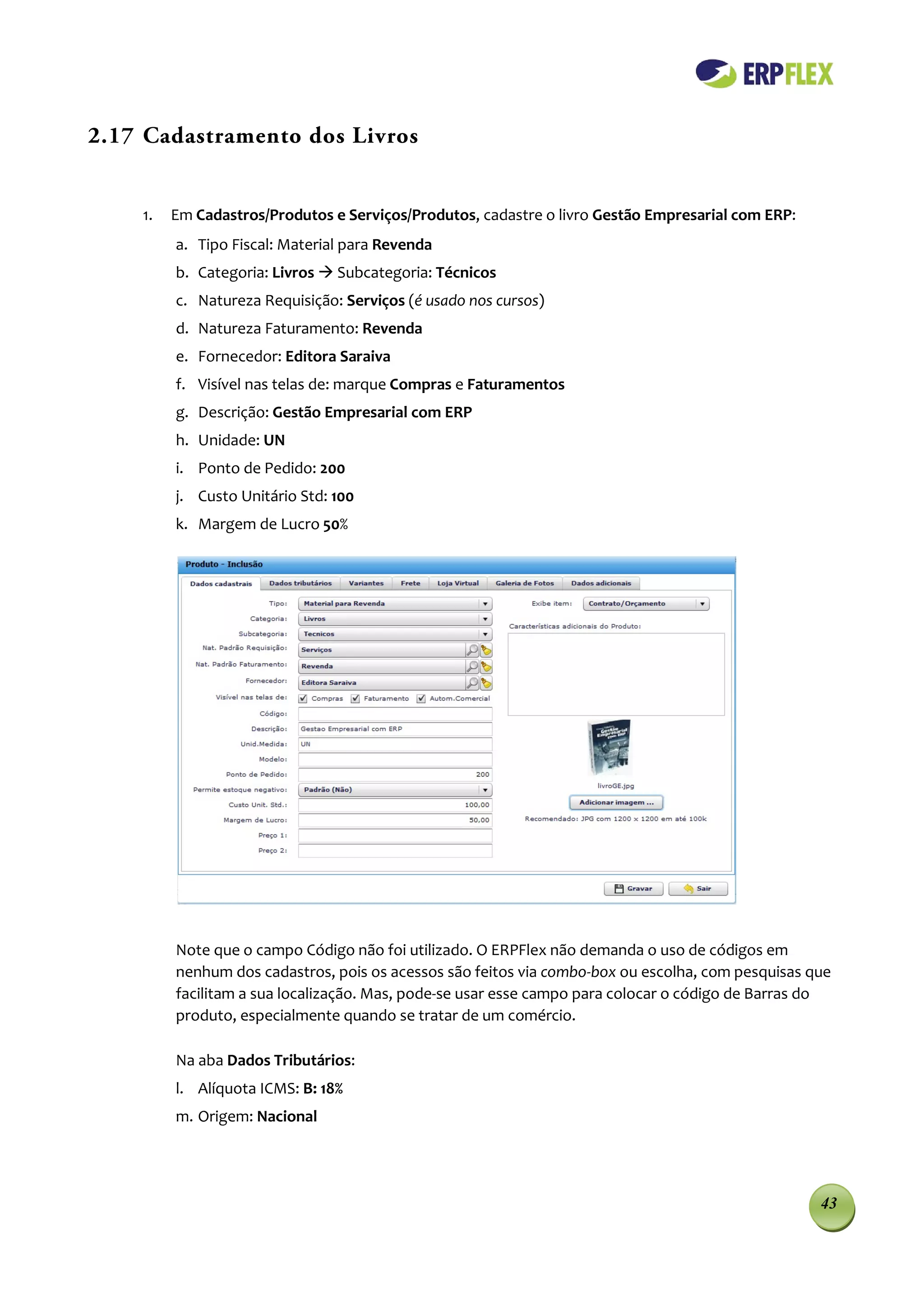 2.17 Cadastramento dos Livros


    1.   Em Cadastros/Produtos e Serviços/Produtos, cadastre o livro Gestão Empresarial com ERP:
         a. Tipo Fiscal: Material para Revenda
         b. Categoria: Livros  Subcategoria: Técnicos
         c. Natureza Requisição: Serviços (é usado nos cursos)
         d. Natureza Faturamento: Revenda
         e. Fornecedor: Editora Saraiva
         f. Visível nas telas de: marque Compras e Faturamentos
         g. Descrição: Gestão Empresarial com ERP
         h. Unidade: UN
         i. Ponto de Pedido: 200
         j. Custo Unitário Std: 100
         k. Margem de Lucro 50%




         Note que o campo Código não foi utilizado. O ERPFlex não demanda o uso de códigos em
         nenhum dos cadastros, pois os acessos são feitos via combo-box ou escolha, com pesquisas que
         facilitam a sua localização. Mas, pode-se usar esse campo para colocar o código de Barras do
         produto, especialmente quando se tratar de um comércio.

         Na aba Dados Tributários:
         l. Alíquota ICMS: B: 18%
         m. Origem: Nacional




                                                                                                   43
 