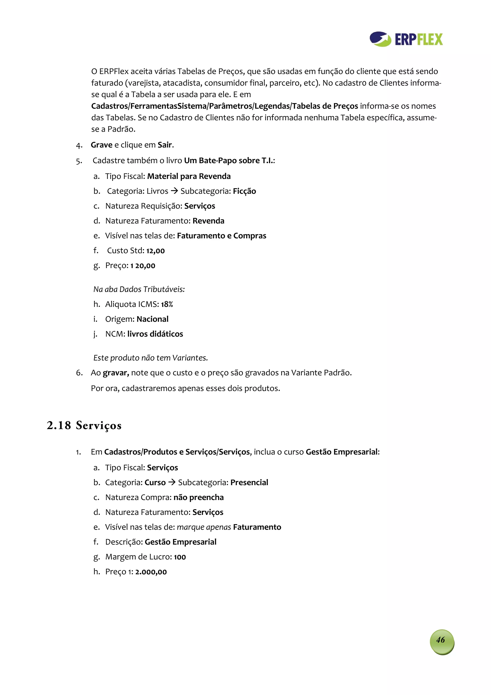 O ERPFlex aceita várias Tabelas de Preços, que são usadas em função do cliente que está sendo
          faturado (varejista, atacadista, consumidor final, parceiro, etc). No cadastr0 de Clientes informa-
          se qual é a Tabela a ser usada para ele. E em
          Cadastros/FerramentasSistema/Parâmetros/Legendas/Tabelas de Preços informa-se os nomes
          das Tabelas. Se no Cadastro de Clientes não for informada nenhuma Tabela específica, assume-
          se a Padrão.
     4. Grave e clique em Sair.
     5.   Cadastre também o livro Um Bate-Papo sobre T.I.:
          a. Tipo Fiscal: Material para Revenda
          b. Categoria: Livros  Subcategoria: Ficção
          c. Natureza Requisição: Serviços
          d. Natureza Faturamento: Revenda
          e. Visível nas telas de: Faturamento e Compras
          f. Custo Std: 12,00
          g. Preço: 1 20,00

          Na aba Dados Tributáveis:
          h. Aliquota ICMS: 18%
          i. Origem: Nacional
          j. NCM: livros didáticos

          Este produto não tem Variantes.
     6. Ao gravar, note que o custo e o preço são gravados na Variante Padrão.
          Por ora, cadastraremos apenas esses dois produtos.



2.18 Serviços

     1.   Em Cadastros/Produtos e Serviços/Serviços, inclua o curso Gestão Empresarial:
          a. Tipo Fiscal: Serviços
          b. Categoria: Curso  Subcategoria: Presencial
          c. Natureza Compra: não preencha
          d. Natureza Faturamento: Serviços
          e. Visível nas telas de: marque apenas Faturamento
          f. Descrição: Gestão Empresarial
          g. Margem de Lucro: 100
          h. Preço 1: 2.000,00




                                                                                                           46
 