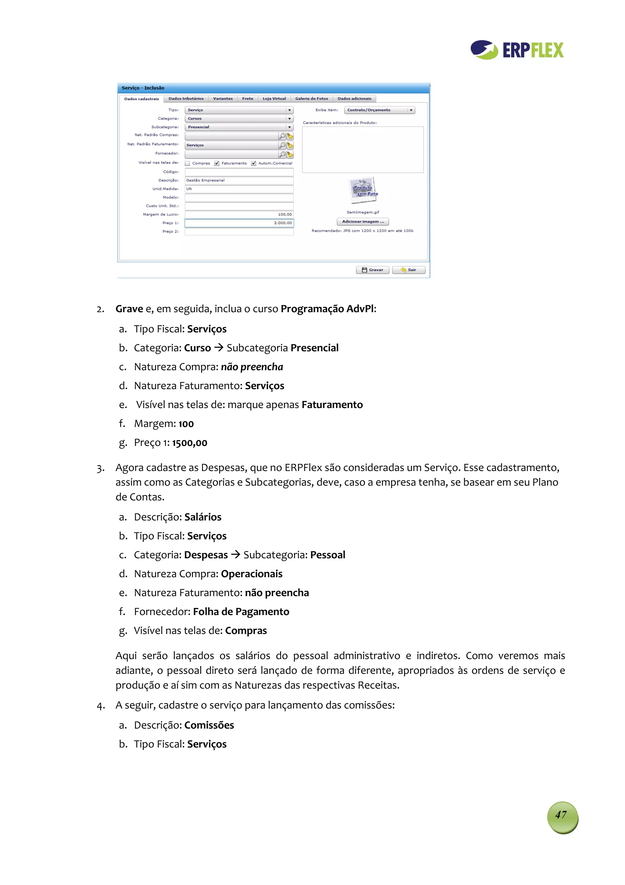 2. Grave e, em seguida, inclua o curso Programação AdvPl:
    a. Tipo Fiscal: Serviços
    b. Categoria: Curso  Subcategoria Presencial
    c. Natureza Compra: não preencha
    d. Natureza Faturamento: Serviços
    e. Visível nas telas de: marque apenas Faturamento
    f. Margem: 100
    g. Preço 1: 1500,00

3. Agora cadastre as Despesas, que no ERPFlex são consideradas um Serviço. Esse cadastramento,
   assim como as Categorias e Subcategorias, deve, caso a empresa tenha, se basear em seu Plano
   de Contas.
    a. Descrição: Salários
    b. Tipo Fiscal: Serviços
    c. Categoria: Despesas  Subcategoria: Pessoal
    d. Natureza Compra: Operacionais
    e. Natureza Faturamento: não preencha
    f. Fornecedor: Folha de Pagamento
    g. Visível nas telas de: Compras

   Aqui serão lançados os salários do pessoal administrativo e indiretos. Como veremos mais
   adiante, o pessoal direto será lançado de forma diferente, apropriados às ordens de serviço e
   produção e aí sim com as Naturezas das respectivas Receitas.
4. A seguir, cadastre o serviço para lançamento das comissões:
    a. Descrição: Comissões
    b. Tipo Fiscal: Serviços




                                                                                              47
 