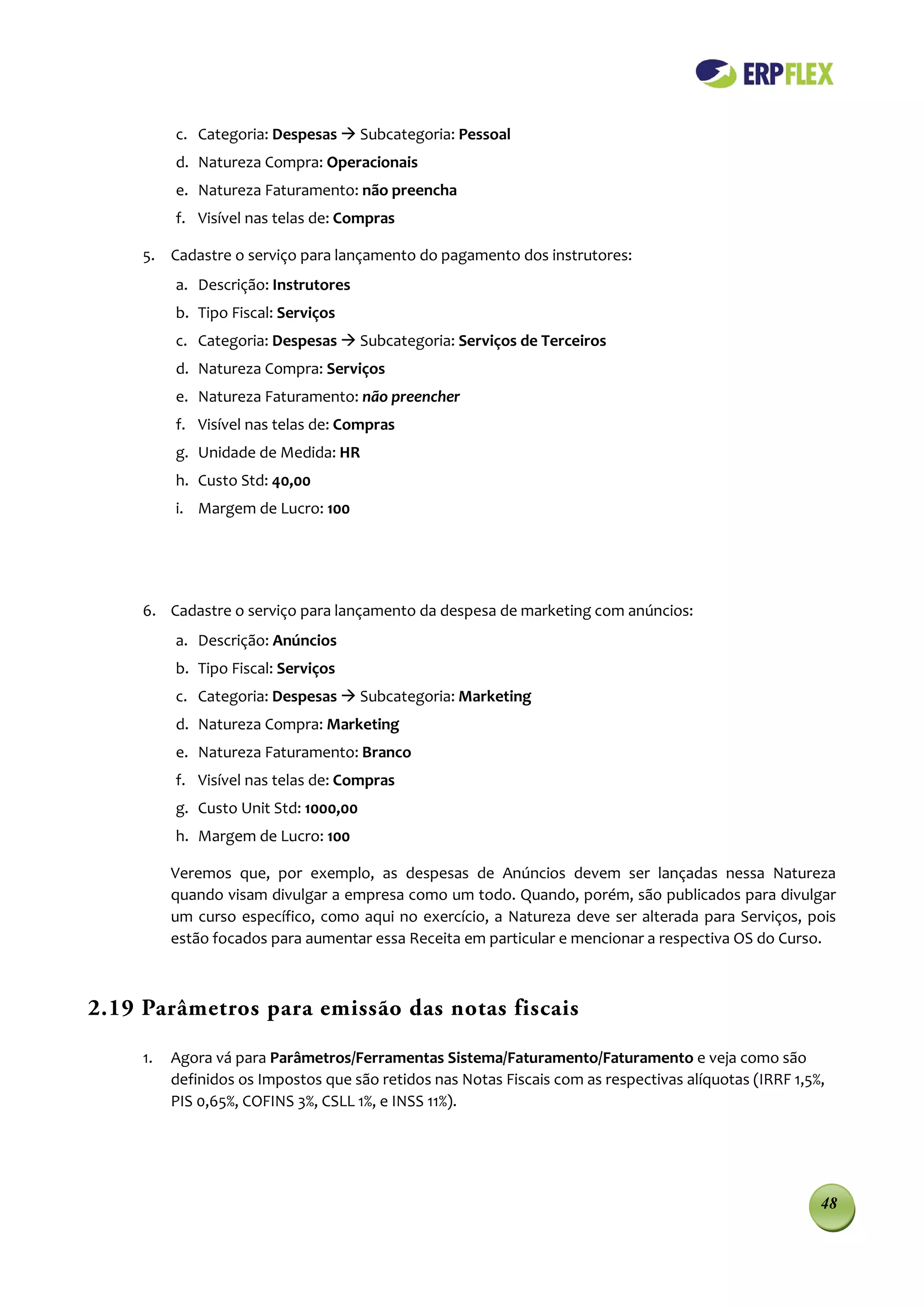 c. Categoria: Despesas  Subcategoria: Pessoal
          d. Natureza Compra: Operacionais
          e. Natureza Faturamento: não preencha
          f. Visível nas telas de: Compras

     5. Cadastre o serviço para lançamento do pagamento dos instrutores:
          a. Descrição: Instrutores
          b. Tipo Fiscal: Serviços
          c. Categoria: Despesas  Subcategoria: Serviços de Terceiros
          d. Natureza Compra: Serviços
          e. Natureza Faturamento: não preencher
          f. Visível nas telas de: Compras
          g. Unidade de Medida: HR
          h. Custo Std: 40,00
          i. Margem de Lucro: 100




     6. Cadastre o serviço para lançamento da despesa de marketing com anúncios:
          a. Descrição: Anúncios
          b. Tipo Fiscal: Serviços
          c. Categoria: Despesas  Subcategoria: Marketing
          d. Natureza Compra: Marketing
          e. Natureza Faturamento: Branco
          f. Visível nas telas de: Compras
          g. Custo Unit Std: 1000,00
          h. Margem de Lucro: 100

          Veremos que, por exemplo, as despesas de Anúncios devem ser lançadas nessa Natureza
          quando visam divulgar a empresa como um todo. Quando, porém, são publicados para divulgar
          um curso específico, como aqui no exercício, a Natureza deve ser alterada para Serviços, pois
          estão focados para aumentar essa Receita em particular e mencionar a respectiva OS do Curso.



2.19 Parâmetros para emissão das notas fiscais

     1.   Agora vá para Parâmetros/Ferramentas Sistema/Faturamento/Faturamento e veja como são
          definidos os Impostos que são retidos nas Notas Fiscais com as respectivas alíquotas (IRRF 1,5%,
          PIS 0,65%, COFINS 3%, CSLL 1%, e INSS 11%).




                                                                                                         48
 