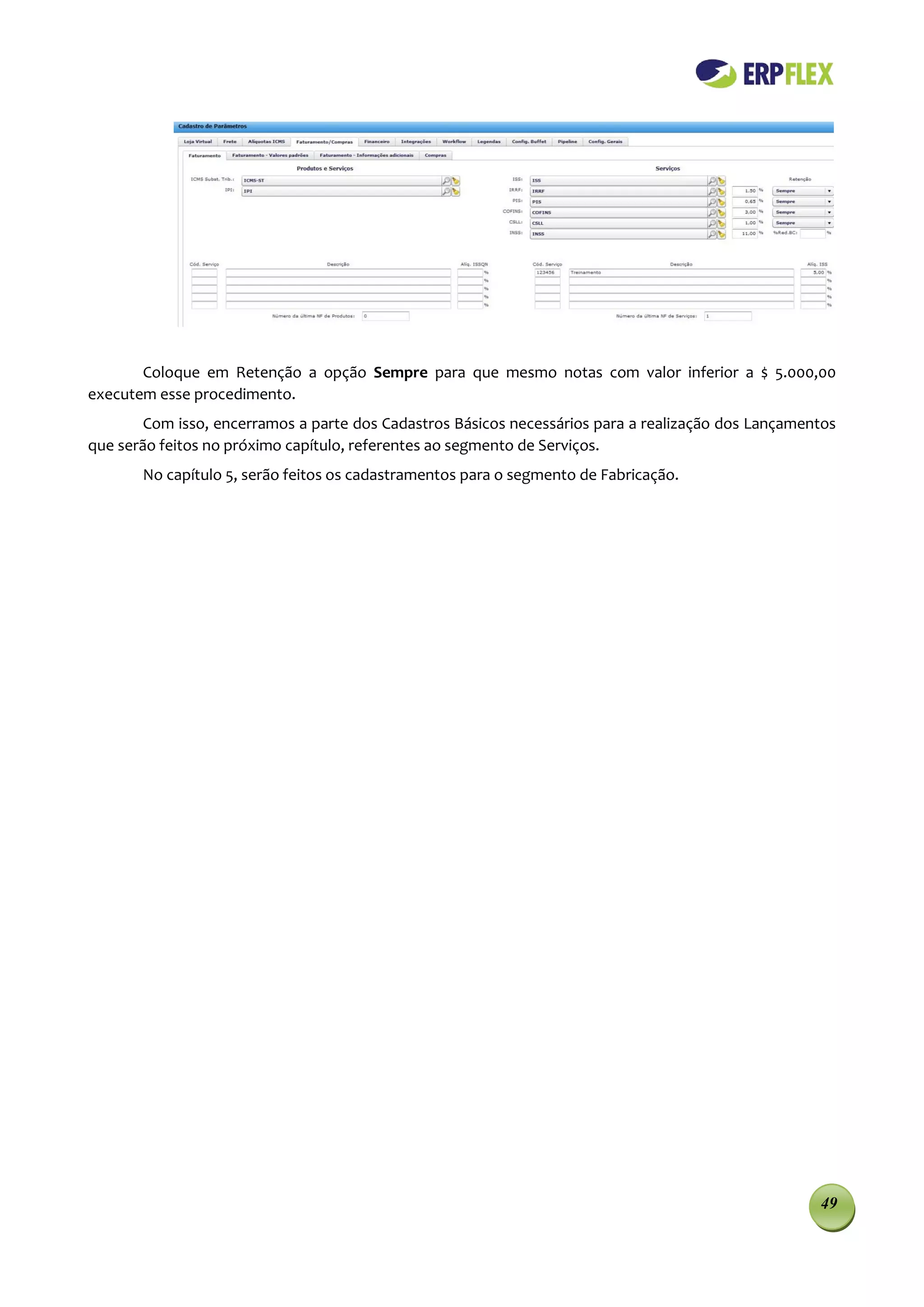 Coloque em Retenção a opção Sempre para que mesmo notas com valor inferior a $ 5.000,00
executem esse procedimento.
        Com isso, encerramos a parte dos Cadastros Básicos necessários para a realização dos Lançamentos
que serão feitos no próximo capítulo, referentes ao segmento de Serviços.
       No capítulo 5, serão feitos os cadastramentos para o segmento de Fabricação.




                                                                                                     49
 