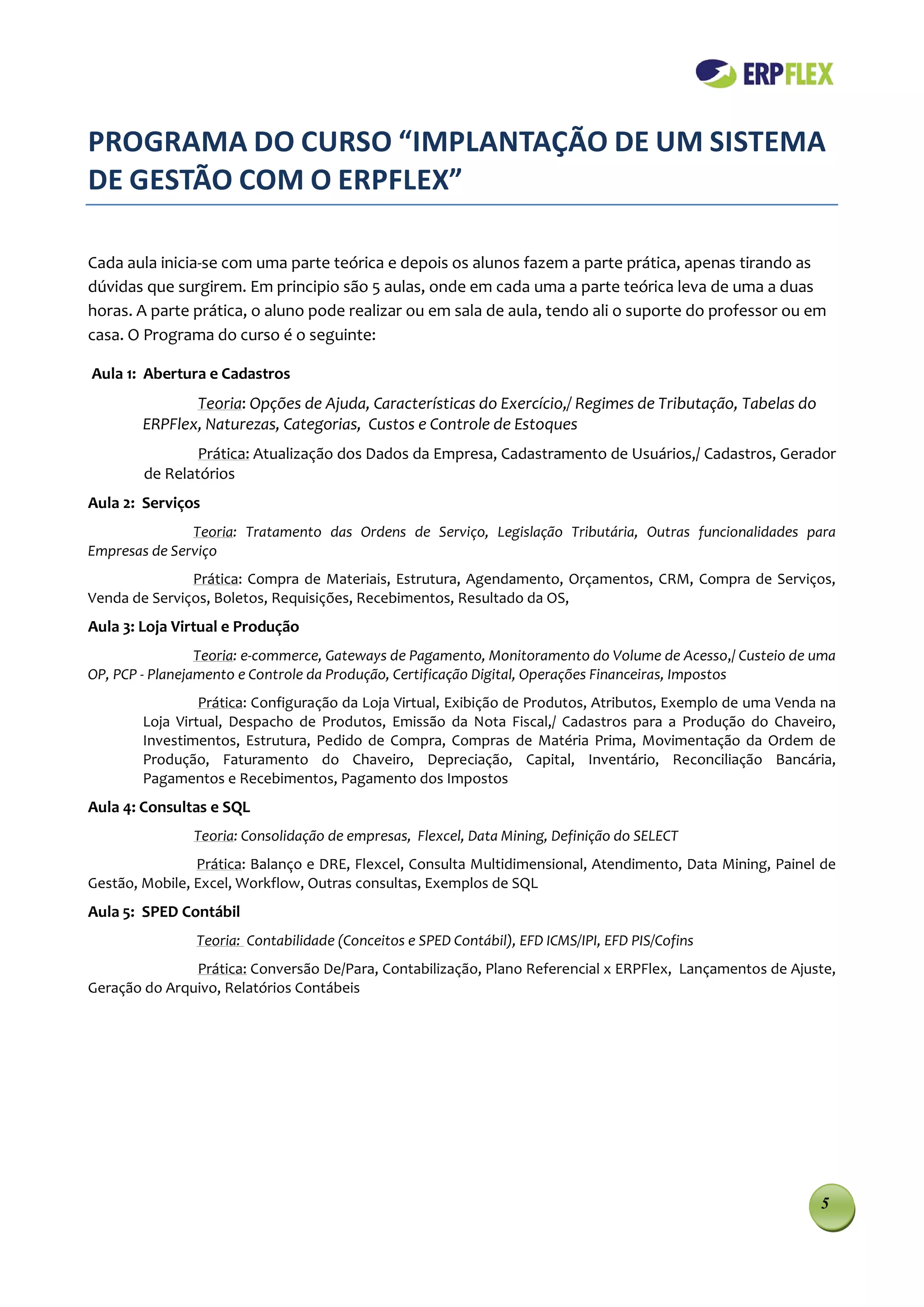 PROGRAMA DO CURSO “IMPLANTAÇÃO DE UM SISTEMA
DE GESTÃO COM O ERPFLEX”

Cada aula inicia-se com uma parte teórica e depois os alunos fazem a parte prática, apenas tirando as
dúvidas que surgirem. Em principio são 5 aulas, onde em cada uma a parte teórica leva de uma a duas
horas. A parte prática, o aluno pode realizar ou em sala de aula, tendo ali o suporte do professor ou em
casa. O Programa do curso é o seguinte:

Aula 1: Abertura e Cadastros
               Teoria: Opções de Ajuda, Características do Exercício,/ Regimes de Tributação, Tabelas do
        ERPFlex, Naturezas, Categorias, Custos e Controle de Estoques
                Prática: Atualização dos Dados da Empresa, Cadastramento de Usuários,/ Cadastros, Gerador
        de Relatórios
Aula 2: Serviços
               Teoria: Tratamento das Ordens de Serviço, Legislação Tributária, Outras funcionalidades para
Empresas de Serviço
               Prática: Compra de Materiais, Estrutura, Agendamento, Orçamentos, CRM, Compra de Serviços,
Venda de Serviços, Boletos, Requisições, Recebimentos, Resultado da OS,
Aula 3: Loja Virtual e Produção
                 Teoria: e-commerce, Gateways de Pagamento, Monitoramento do Volume de Acesso,/ Custeio de uma
OP, PCP - Planejamento e Controle da Produção, Certificação Digital, Operações Financeiras, Impostos
                 Prática: Configuração da Loja Virtual, Exibição de Produtos, Atributos, Exemplo de uma Venda na
        Loja Virtual, Despacho de Produtos, Emissão da Nota Fiscal,/ Cadastros para a Produção do Chaveiro,
        Investimentos, Estrutura, Pedido de Compra, Compras de Matéria Prima, Movimentação da Ordem de
        Produção, Faturamento do Chaveiro, Depreciação, Capital, Inventário, Reconciliação Bancária,
        Pagamentos e Recebimentos, Pagamento dos Impostos
Aula 4: Consultas e SQL
               Teoria: Consolidação de empresas, Flexcel, Data Mining, Definição do SELECT
                Prática: Balanço e DRE, Flexcel, Consulta Multidimensional, Atendimento, Data Mining, Painel de
Gestão, Mobile, Excel, Workflow, Outras consultas, Exemplos de SQL
Aula 5: SPED Contábil
                Teoria: Contabilidade (Conceitos e SPED Contábil), EFD ICMS/IPI, EFD PIS/Cofins
               Prática: Conversão De/Para, Contabilização, Plano Referencial x ERPFlex, Lançamentos de Ajuste,
Geração do Arquivo, Relatórios Contábeis




                                                                                                             5
 