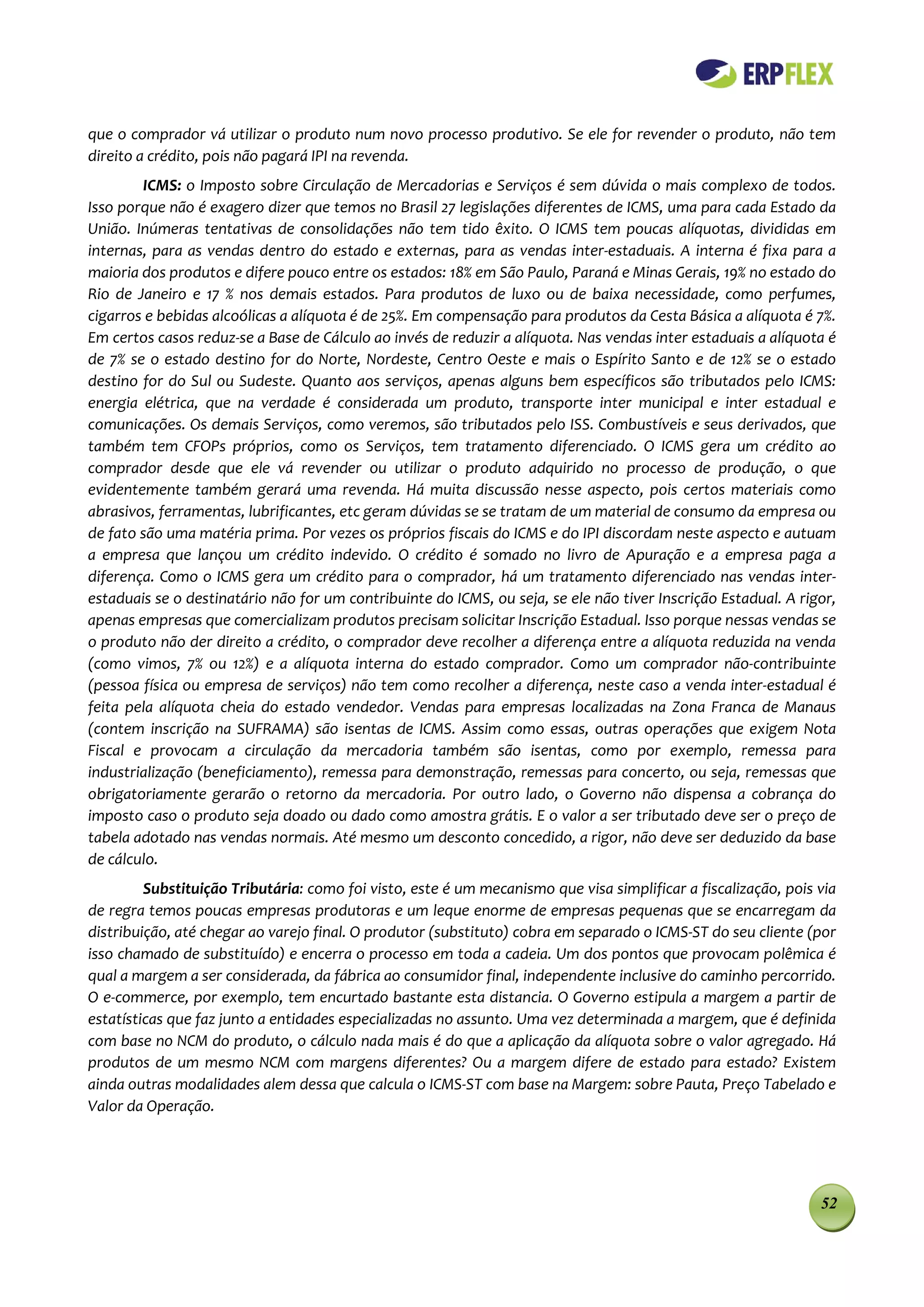 que o comprador vá utilizar o produto num novo processo produtivo. Se ele for revender o produto, não tem
direito a crédito, pois não pagará IPI na revenda.
        ICMS: o Imposto sobre Circulação de Mercadorias e Serviços é sem dúvida o mais complexo de todos.
Isso porque não é exagero dizer que temos no Brasil 27 legislações diferentes de ICMS, uma para cada Estado da
União. Inúmeras tentativas de consolidações não tem tido êxito. O ICMS tem poucas alíquotas, divididas em
internas, para as vendas dentro do estado e externas, para as vendas inter-estaduais. A interna é fixa para a
maioria dos produtos e difere pouco entre os estados: 18% em São Paulo, Paraná e Minas Gerais, 19% no estado do
Rio de Janeiro e 17 % nos demais estados. Para produtos de luxo ou de baixa necessidade, como perfumes,
cigarros e bebidas alcoólicas a alíquota é de 25%. Em compensação para produtos da Cesta Básica a alíquota é 7%.
Em certos casos reduz-se a Base de Cálculo ao invés de reduzir a alíquota. Nas vendas inter estaduais a alíquota é
de 7% se o estado destino for do Norte, Nordeste, Centro Oeste e mais o Espírito Santo e de 12% se o estado
destino for do Sul ou Sudeste. Quanto aos serviços, apenas alguns bem específicos são tributados pelo ICMS:
energia elétrica, que na verdade é considerada um produto, transporte inter municipal e inter estadual e
comunicações. Os demais Serviços, como veremos, são tributados pelo ISS. Combustíveis e seus derivados, que
também tem CFOPs próprios, como os Serviços, tem tratamento diferenciado. O ICMS gera um crédito ao
comprador desde que ele vá revender ou utilizar o produto adquirido no processo de produção, o que
evidentemente também gerará uma revenda. Há muita discussão nesse aspecto, pois certos materiais como
abrasivos, ferramentas, lubrificantes, etc geram dúvidas se se tratam de um material de consumo da empresa ou
de fato são uma matéria prima. Por vezes os próprios fiscais do ICMS e do IPI discordam neste aspecto e autuam
a empresa que lançou um crédito indevido. O crédito é somado no livro de Apuração e a empresa paga a
diferença. Como o ICMS gera um crédito para o comprador, há um tratamento diferenciado nas vendas inter-
estaduais se o destinatário não for um contribuinte do ICMS, ou seja, se ele não tiver Inscrição Estadual. A rigor,
apenas empresas que comercializam produtos precisam solicitar Inscrição Estadual. Isso porque nessas vendas se
o produto não der direito a crédito, o comprador deve recolher a diferença entre a alíquota reduzida na venda
(como vimos, 7% ou 12%) e a alíquota interna do estado comprador. Como um comprador não-contribuinte
(pessoa física ou empresa de serviços) não tem como recolher a diferença, neste caso a venda inter-estadual é
feita pela alíquota cheia do estado vendedor. Vendas para empresas localizadas na Zona Franca de Manaus
(contem inscrição na SUFRAMA) são isentas de ICMS. Assim como essas, outras operações que exigem Nota
Fiscal e provocam a circulação da mercadoria também são isentas, como por exemplo, remessa para
industrialização (beneficiamento), remessa para demonstração, remessas para concerto, ou seja, remessas que
obrigatoriamente gerarão o retorno da mercadoria. Por outro lado, o Governo não dispensa a cobrança do
imposto caso o produto seja doado ou dado como amostra grátis. E o valor a ser tributado deve ser o preço de
tabela adotado nas vendas normais. Até mesmo um desconto concedido, a rigor, não deve ser deduzido da base
de cálculo.
         Substituição Tributária: como foi visto, este é um mecanismo que visa simplificar a fiscalização, pois via
de regra temos poucas empresas produtoras e um leque enorme de empresas pequenas que se encarregam da
distribuição, até chegar ao varejo final. O produtor (substituto) cobra em separado o ICMS-ST do seu cliente (por
isso chamado de substituído) e encerra o processo em toda a cadeia. Um dos pontos que provocam polêmica é
qual a margem a ser considerada, da fábrica ao consumidor final, independente inclusive do caminho percorrido.
O e-commerce, por exemplo, tem encurtado bastante esta distancia. O Governo estipula a margem a partir de
estatísticas que faz junto a entidades especializadas no assunto. Uma vez determinada a margem, que é definida
com base no NCM do produto, o cálculo nada mais é do que a aplicação da alíquota sobre o valor agregado. Há
produtos de um mesmo NCM com margens diferentes? Ou a margem difere de estado para estado? Existem
ainda outras modalidades alem dessa que calcula o ICMS-ST com base na Margem: sobre Pauta, Preço Tabelado e
Valor da Operação.




                                                                                                                52
 