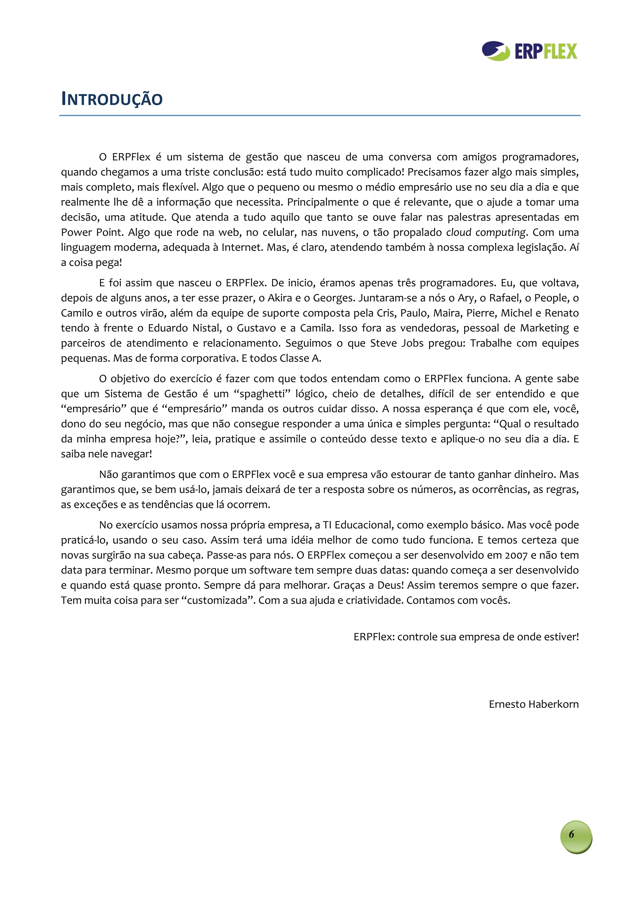 INTRODUÇÃO

         O ERPFlex é um sistema de gestão que nasceu de uma conversa com amigos programadores,
quando chegamos a uma triste conclusão: está tudo muito complicado! Precisamos fazer algo mais simples,
mais completo, mais flexível. Algo que o pequeno ou mesmo o médio empresário use no seu dia a dia e que
realmente lhe dê a informação que necessita. Principalmente o que é relevante, que o ajude a tomar uma
decisão, uma atitude. Que atenda a tudo aquilo que tanto se ouve falar nas palestras apresentadas em
Power Point. Algo que rode na web, no celular, nas nuvens, o tão propalado cloud computing. Com uma
linguagem moderna, adequada à Internet. Mas, é claro, atendendo também à nossa complexa legislação. Aí
a coisa pega!
        E foi assim que nasceu o ERPFlex. De inicio, éramos apenas três programadores. Eu, que voltava,
depois de alguns anos, a ter esse prazer, o Akira e o Georges. Juntaram-se a nós o Ary, o Rafael, o People, o
Camilo e outros virão, além da equipe de suporte composta pela Cris, Paulo, Maira, Pierre, Michel e Renato
tendo à frente o Eduardo Nistal, o Gustavo e a Camila. Isso fora as vendedoras, pessoal de Marketing e
parceiros de atendimento e relacionamento. Seguimos o que Steve Jobs pregou: Trabalhe com equipes
pequenas. Mas de forma corporativa. E todos Classe A.
        O objetivo do exercício é fazer com que todos entendam como o ERPFlex funciona. A gente sabe
que um Sistema de Gestão é um “spaghetti” lógico, cheio de detalhes, difícil de ser entendido e que
“empresário” que é “empresário” manda os outros cuidar disso. A nossa esperança é que com ele, você,
dono do seu negócio, mas que não consegue responder a uma única e simples pergunta: “Qual o resultado
da minha empresa hoje?”, leia, pratique e assimile o conteúdo desse texto e aplique-o no seu dia a dia. E
saiba nele navegar!
        Não garantimos que com o ERPFlex você e sua empresa vão estourar de tanto ganhar dinheiro. Mas
garantimos que, se bem usá-lo, jamais deixará de ter a resposta sobre os números, as ocorrências, as regras,
as exceções e as tendências que lá ocorrem.
         No exercício usamos nossa própria empresa, a TI Educacional, como exemplo básico. Mas você pode
praticá-lo, usando o seu caso. Assim terá uma idéia melhor de como tudo funciona. E temos certeza que
novas surgirão na sua cabeça. Passe-as para nós. O ERPFlex começou a ser desenvolvido em 2007 e não tem
data para terminar. Mesmo porque um software tem sempre duas datas: quando começa a ser desenvolvido
e quando está quase pronto. Sempre dá para melhorar. Graças a Deus! Assim teremos sempre o que fazer.
Tem muita coisa para ser “customizada”. Com a sua ajuda e criatividade. Contamos com vocês.


                                                             ERPFlex: controle sua empresa de onde estiver!




                                                                                         Ernesto Haberkorn




                                                                                                          6
 