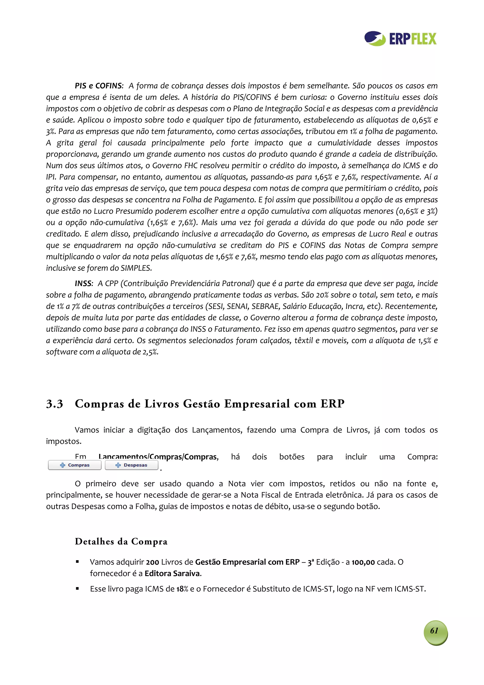PIS e COFINS: A forma de cobrança desses dois impostos é bem semelhante. São poucos os casos em
que a empresa é isenta de um deles. A história do PIS/COFINS é bem curiosa: o Governo instituiu esses dois
impostos com o objetivo de cobrir as despesas com o Plano de Integração Social e as despesas com a previdência
e saúde. Aplicou o imposto sobre todo e qualquer tipo de faturamento, estabelecendo as alíquotas de 0,65% e
3%. Para as empresas que não tem faturamento, como certas associações, tributou em 1% a folha de pagamento.
A grita geral foi causada principalmente pelo forte impacto que a cumulatividade desses impostos
proporcionava, gerando um grande aumento nos custos do produto quando é grande a cadeia de distribuição.
Num dos seus últimos atos, o Governo FHC resolveu permitir o crédito do imposto, à semelhança do ICMS e do
IPI. Para compensar, no entanto, aumentou as alíquotas, passando-as para 1,65% e 7,6%, respectivamente. Aí a
grita veio das empresas de serviço, que tem pouca despesa com notas de compra que permitiriam o crédito, pois
o grosso das despesas se concentra na Folha de Pagamento. E foi assim que possibilitou a opção de as empresas
que estão no Lucro Presumido poderem escolher entre a opção cumulativa com alíquotas menores (0,65% e 3%)
ou a opção não-cumulativa (1,65% e 7,6%). Mais uma vez foi gerada a dúvida do que pode ou não pode ser
creditado. E alem disso, prejudicando inclusive a arrecadação do Governo, as empresas de Lucro Real e outras
que se enquadrarem na opção não-cumulativa se creditam do PIS e COFINS das Notas de Compra sempre
multiplicando o valor da nota pelas alíquotas de 1,65% e 7,6%, mesmo tendo elas pago com as alíquotas menores,
inclusive se forem do SIMPLES.
         INSS: A CPP (Contribuição Previdenciária Patronal) que é a parte da empresa que deve ser paga, incide
sobre a folha de pagamento, abrangendo praticamente todas as verbas. São 20% sobre o total, sem teto, e mais
de 1% a 7% de outras contribuições a terceiros (SESI, SENAI, SEBRAE, Salário Educação, Incra, etc). Recentemente,
depois de muita luta por parte das entidades de classe, o Governo alterou a forma de cobrança deste imposto,
utilizando como base para a cobrança do INSS o Faturamento. Fez isso em apenas quatro segmentos, para ver se
a experiência dará certo. Os segmentos selecionados foram calçados, têxtil e moveis, com a alíquota de 1,5% e
software com a alíquota de 2,5%.




3.3 Compras de Livros Gestão Empresarial com ERP

       Vamos iniciar a digitação dos Lançamentos, fazendo uma Compra de Livros, já com todos os
impostos.
        Em     Lançamentos/Compras/Compras,          há    dois    botões     para    incluir   uma     Compra:
                             .
        O primeiro deve ser usado quando a Nota vier com impostos, retidos ou não na fonte e,
principalmente, se houver necessidade de gerar-se a Nota Fiscal de Entrada eletrônica. Já para os casos de
outras Despesas como a Folha, guias de impostos e notas de débito, usa-se o segundo botão.



        Detalhes da Compra

            Vamos adquirir 200 Livros de Gestão Empresarial com ERP – 3ª Edição - a 100,00 cada. O
             fornecedor é a Editora Saraiva.
            Esse livro paga ICMS de 18% e o Fornecedor é Substituto de ICMS-ST, logo na NF vem ICMS-ST.



                                                                                                              61
 
