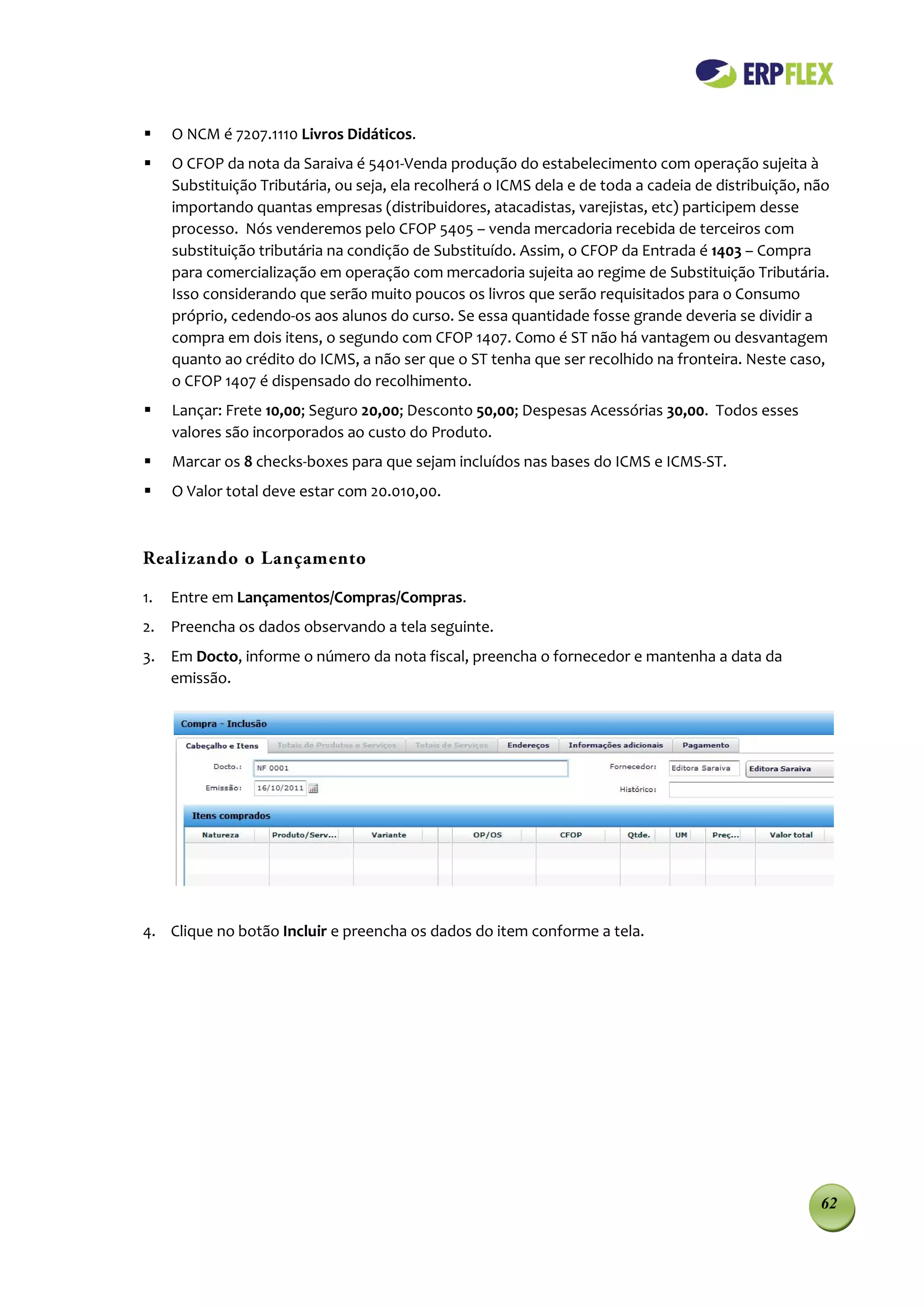    O NCM é 7207.1110 Livros Didáticos.
    O CFOP da nota da Saraiva é 5401-Venda produção do estabelecimento com operação sujeita à
     Substituição Tributária, ou seja, ela recolherá o ICMS dela e de toda a cadeia de distribuição, não
     importando quantas empresas (distribuidores, atacadistas, varejistas, etc) participem desse
     processo. Nós venderemos pelo CFOP 5405 – venda mercadoria recebida de terceiros com
     substituição tributária na condição de Substituído. Assim, o CFOP da Entrada é 1403 – Compra
     para comercialização em operação com mercadoria sujeita ao regime de Substituição Tributária.
     Isso considerando que serão muito poucos os livros que serão requisitados para o Consumo
     próprio, cedendo-os aos alunos do curso. Se essa quantidade fosse grande deveria se dividir a
     compra em dois itens, o segundo com CFOP 1407. Como é ST não há vantagem ou desvantagem
     quanto ao crédito do ICMS, a não ser que o ST tenha que ser recolhido na fronteira. Neste caso,
     o CFOP 1407 é dispensado do recolhimento.
    Lançar: Frete 10,00; Seguro 20,00; Desconto 50,00; Despesas Acessórias 30,00. Todos esses
     valores são incorporados ao custo do Produto.
    Marcar os 8 checks-boxes para que sejam incluídos nas bases do ICMS e ICMS-ST.
    O Valor total deve estar com 20.010,00.



Realizando o Lançamento

1.   Entre em Lançamentos/Compras/Compras.
2. Preencha os dados observando a tela seguinte.
3. Em Docto, informe o número da nota fiscal, preencha o fornecedor e mantenha a data da
   emissão.




4. Clique no botão Incluir e preencha os dados do item conforme a tela.




                                                                                                      62
 