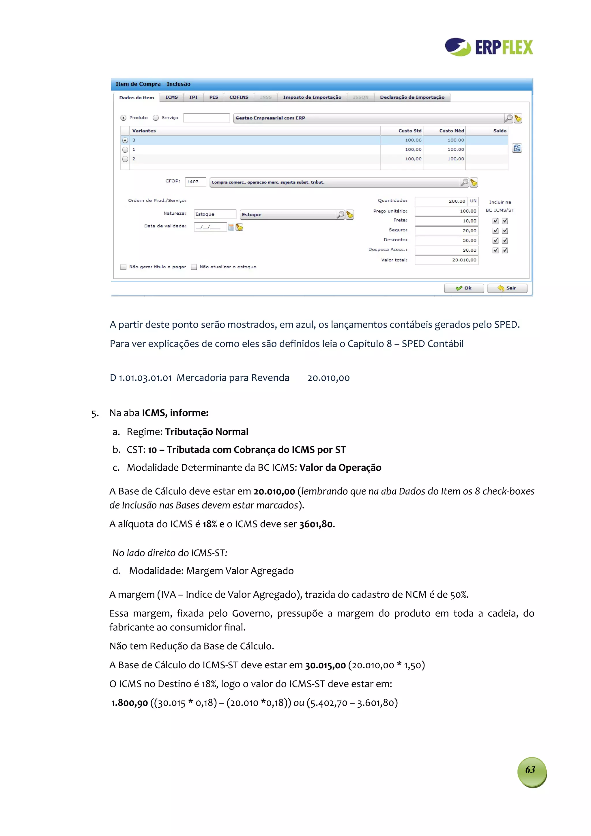 A partir deste ponto serão mostrados, em azul, os lançamentos contábeis gerados pelo SPED.
   Para ver explicações de como eles são definidos leia o Capítulo 8 – SPED Contábil


   D 1.01.03.01.01 Mercadoria para Revenda        20.010,00


5. Na aba ICMS, informe:
    a. Regime: Tributação Normal
    b. CST: 10 – Tributada com Cobrança do ICMS por ST
    c. Modalidade Determinante da BC ICMS: Valor da Operação

   A Base de Cálculo deve estar em 20.010,00 (lembrando que na aba Dados do Item os 8 check-boxes
   de Inclusão nas Bases devem estar marcados).
   A alíquota do ICMS é 18% e o ICMS deve ser 3601,80.

    No lado direito do ICMS-ST:
    d. Modalidade: Margem Valor Agregado

   A margem (IVA – Indice de Valor Agregado), trazida do cadastro de NCM é de 50%.
   Essa margem, fixada pelo Governo, pressupõe a margem do produto em toda a cadeia, do
   fabricante ao consumidor final.
   Não tem Redução da Base de Cálculo.
   A Base de Cálculo do ICMS-ST deve estar em 30.015,00 (20.010,00 * 1,50)
   O ICMS no Destino é 18%, logo o valor do ICMS-ST deve estar em:
    1.800,90 ((30.015 * 0,18) – (20.010 *0,18)) ou (5.402,70 – 3.601,80)




                                                                                                63
 