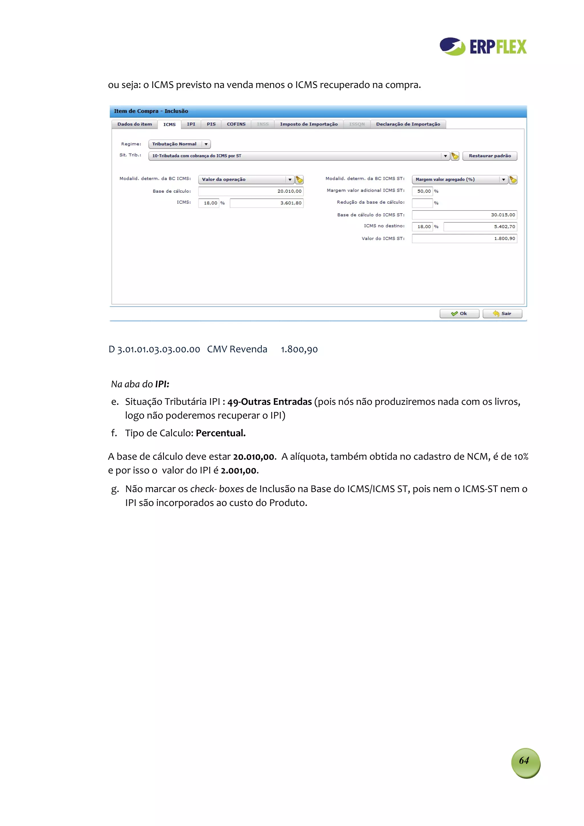ou seja: o ICMS previsto na venda menos o ICMS recuperado na compra.




D 3.01.01.03.03.00.00 CMV Revenda     1.800,90


Na aba do IPI:
e. Situação Tributária IPI : 49-Outras Entradas (pois nós não produziremos nada com os livros,
   logo não poderemos recuperar o IPI)
f. Tipo de Calculo: Percentual.

A base de cálculo deve estar 20.010,00. A alíquota, também obtida no cadastro de NCM, é de 10%
e por isso o valor do IPI é 2.001,00.
g. Não marcar os check- boxes de Inclusão na Base do ICMS/ICMS ST, pois nem o ICMS-ST nem o
   IPI são incorporados ao custo do Produto.




                                                                                             64
 