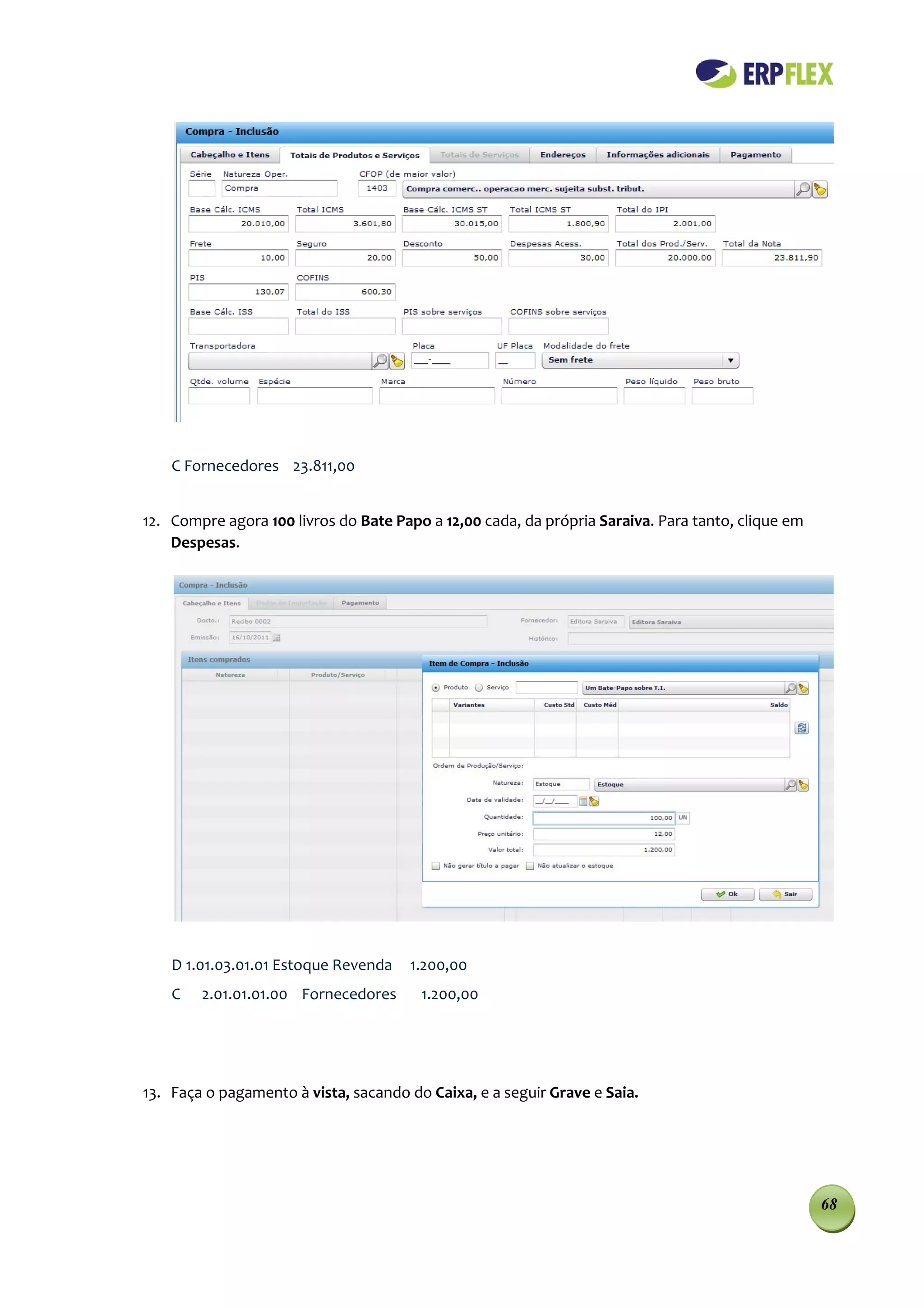 C Fornecedores 23.811,00


12. Compre agora 100 livros do Bate Papo a 12,00 cada, da própria Saraiva. Para tanto, clique em
    Despesas.




    D 1.01.03.01.01 Estoque Revenda   1.200,00
    C   2.01.01.01.00 Fornecedores      1.200,00




13. Faça o pagamento à vista, sacando do Caixa, e a seguir Grave e Saia.




                                                                                                   68
 