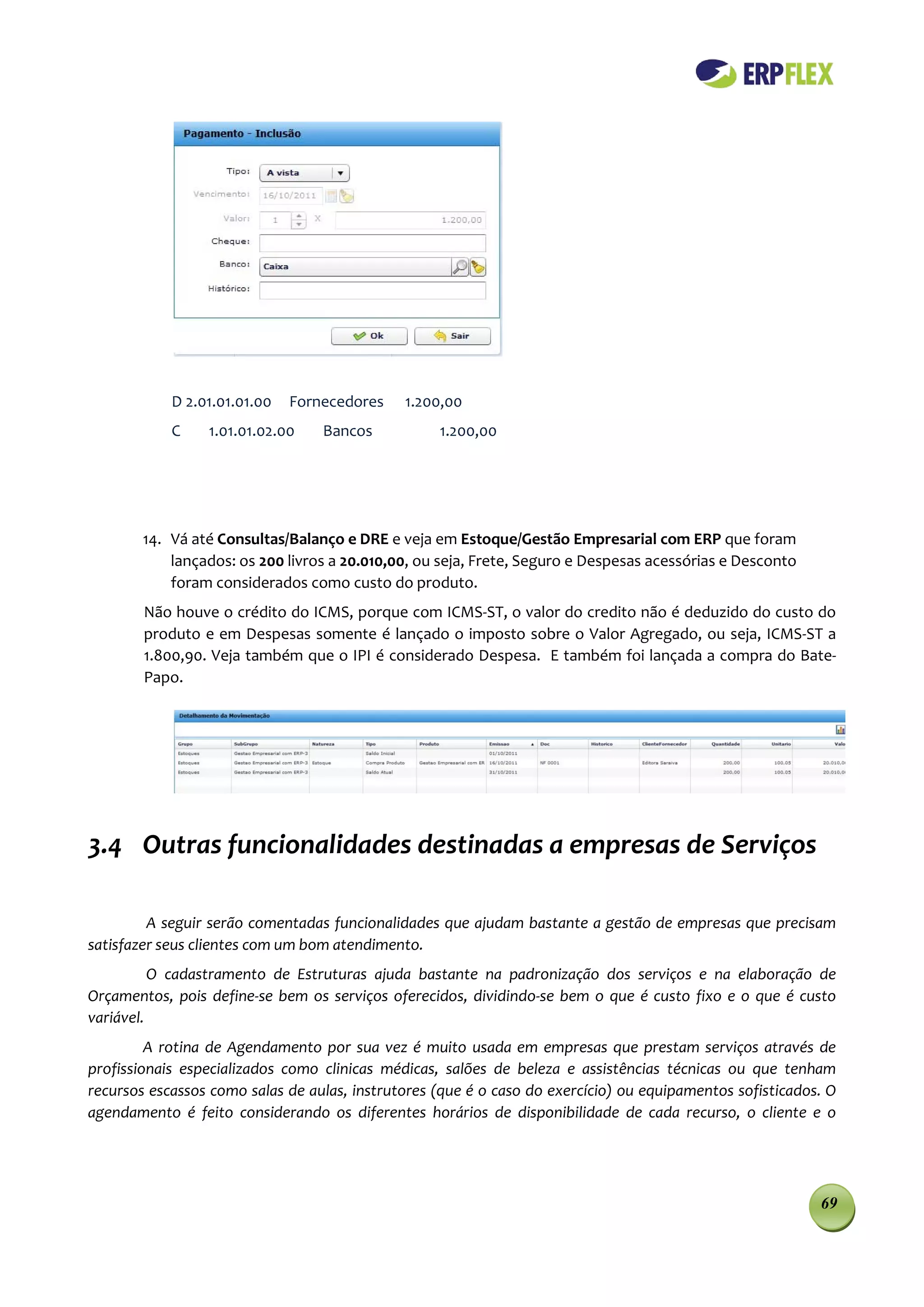 D 2.01.01.01.00   Fornecedores    1.200,00
            C    1.01.01.02.00    Bancos           1.200,00




        14. Vá até Consultas/Balanço e DRE e veja em Estoque/Gestão Empresarial com ERP que foram
            lançados: os 200 livros a 20.010,00, ou seja, Frete, Seguro e Despesas acessórias e Desconto
            foram considerados como custo do produto.
        Não houve o crédito do ICMS, porque com ICMS-ST, o valor do credito não é deduzido do custo do
        produto e em Despesas somente é lançado o imposto sobre o Valor Agregado, ou seja, ICMS-ST a
        1.800,90. Veja também que o IPI é considerado Despesa. E também foi lançada a compra do Bate-
        Papo.




3.4 Outras funcionalidades destinadas a empresas de Serviços

         A seguir serão comentadas funcionalidades que ajudam bastante a gestão de empresas que precisam
satisfazer seus clientes com um bom atendimento.
          O cadastramento de Estruturas ajuda bastante na padronização dos serviços e na elaboração de
Orçamentos, pois define-se bem os serviços oferecidos, dividindo-se bem o que é custo fixo e o que é custo
variável.
         A rotina de Agendamento por sua vez é muito usada em empresas que prestam serviços através de
profissionais especializados como clinicas médicas, salões de beleza e assistências técnicas ou que tenham
recursos escassos como salas de aulas, instrutores (que é o caso do exercício) ou equipamentos sofisticados. O
agendamento é feito considerando os diferentes horários de disponibilidade de cada recurso, o cliente e o




                                                                                                           69
 