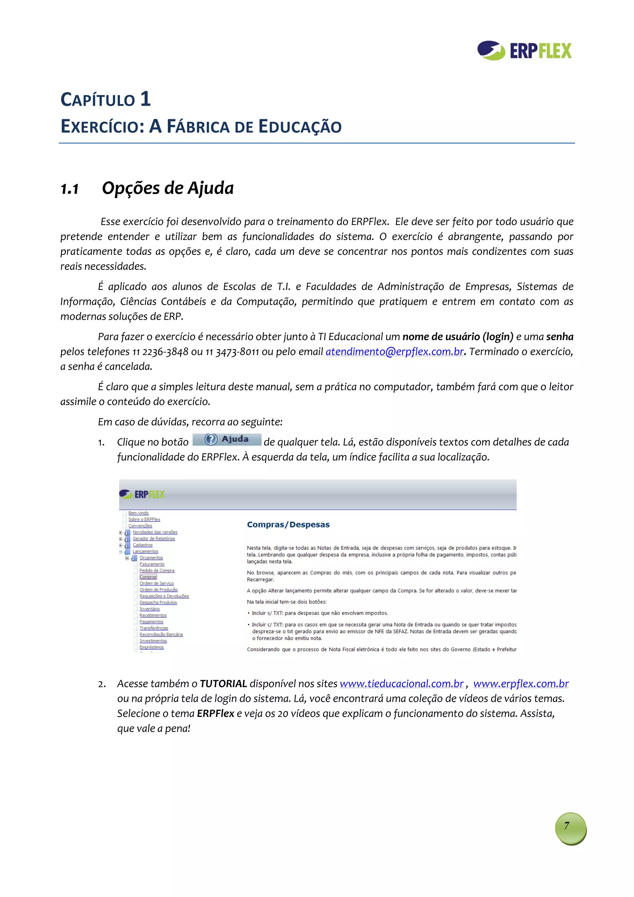 CAPÍTULO 1
EXERCÍCIO: A FÁBRICA DE EDUCAÇÃO

1.1      Opções de Ajuda
         Esse exercício foi desenvolvido para o treinamento do ERPFlex. Ele deve ser feito por todo usuário que
pretende entender e utilizar bem as funcionalidades do sistema. O exercício é abrangente, passando por
praticamente todas as opções e, é claro, cada um deve se concentrar nos pontos mais condizentes com suas
reais necessidades.
       É aplicado aos alunos de Escolas de T.I. e Faculdades de Administração de Empresas, Sistemas de
Informação, Ciências Contábeis e da Computação, permitindo que pratiquem e entrem em contato com as
modernas soluções de ERP.
         Para fazer o exercício é necessário obter junto à TI Educacional um nome de usuário (login) e uma senha
pelos telefones 11 2236-3848 ou 11 3473-8011 ou pelo email atendimento@erpflex.com.br. Terminado o exercício,
a senha é cancelada.
         É claro que a simples leitura deste manual, sem a prática no computador, também fará com que o leitor
assimile o conteúdo do exercício.
        Em caso de dúvidas, recorra ao seguinte:
        1.   Clique no botão                de qualquer tela. Lá, estão disponíveis textos com detalhes de cada
             funcionalidade do ERPFlex. À esquerda da tela, um índice facilita a sua localização.




        2. Acesse também o TUTORIAL disponível nos sites www.tieducacional.com.br , www.erpflex.com.br
           ou na própria tela de login do sistema. Lá, você encontrará uma coleção de vídeos de vários temas.
           Selecione o tema ERPFlex e veja os 20 vídeos que explicam o funcionamento do sistema. Assista,
           que vale a pena!




                                                                                                             7
 