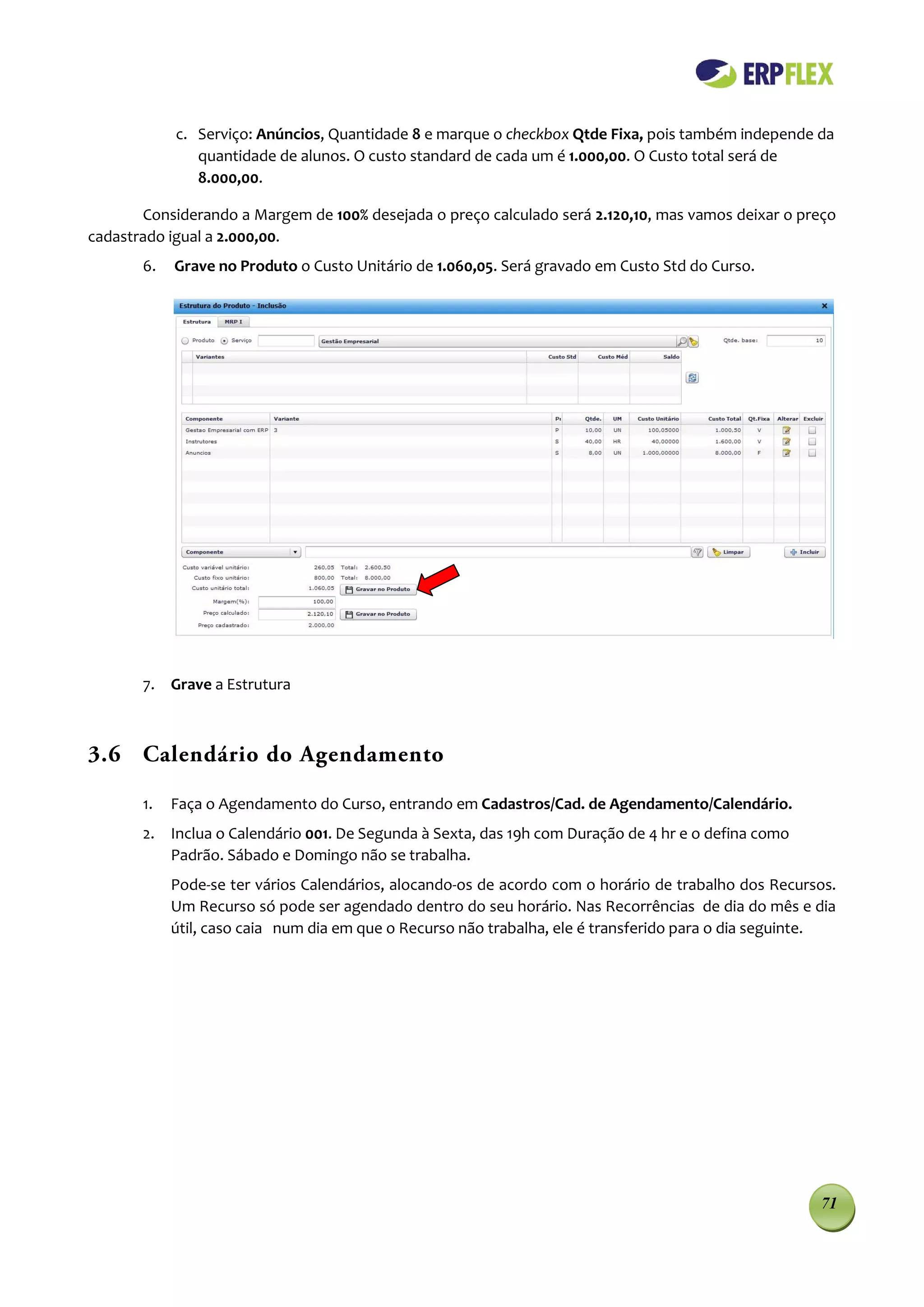 c. Serviço: Anúncios, Quantidade 8 e marque o checkbox Qtde Fixa, pois também independe da
               quantidade de alunos. O custo standard de cada um é 1.000,00. O Custo total será de
               8.000,00.

       Considerando a Margem de 100% desejada o preço calculado será 2.120,10, mas vamos deixar o preço
cadastrado igual a 2.000,00.
       6.   Grave no Produto o Custo Unitário de 1.060,05. Será gravado em Custo Std do Curso.




       7. Grave a Estrutura



3.6 Calendário do Agendamento

       1.   Faça o Agendamento do Curso, entrando em Cadastros/Cad. de Agendamento/Calendário.
       2. Inclua o Calendário 001. De Segunda à Sexta, das 19h com Duração de 4 hr e o defina como
          Padrão. Sábado e Domingo não se trabalha.
            Pode-se ter vários Calendários, alocando-os de acordo com o horário de trabalho dos Recursos.
            Um Recurso só pode ser agendado dentro do seu horário. Nas Recorrências de dia do mês e dia
            útil, caso caia num dia em que o Recurso não trabalha, ele é transferido para o dia seguinte.




                                                                                                      71
 