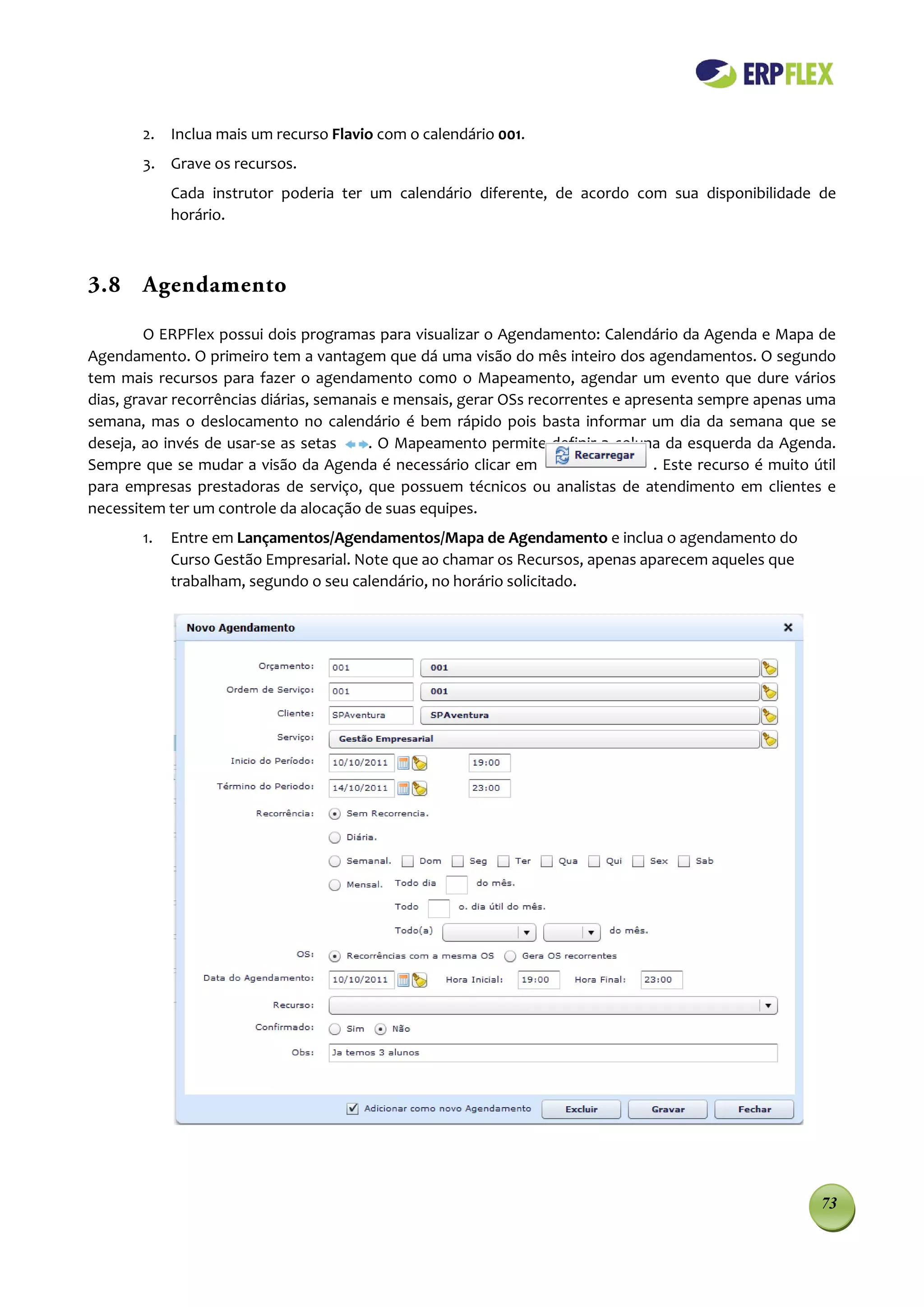 2. Inclua mais um recurso Flavio com o calendário 001.
        3. Grave os recursos.
             Cada instrutor poderia ter um calendário diferente, de acordo com sua disponibilidade de
             horário.



3.8 Agendamento

         O ERPFlex possui dois programas para visualizar o Agendamento: Calendário da Agenda e Mapa de
Agendamento. O primeiro tem a vantagem que dá uma visão do mês inteiro dos agendamentos. O segundo
tem mais recursos para fazer o agendamento com0 o Mapeamento, agendar um evento que dure vários
dias, gravar recorrências diárias, semanais e mensais, gerar OSs recorrentes e apresenta sempre apenas uma
semana, mas o deslocamento no calendário é bem rápido pois basta informar um dia da semana que se
deseja, ao invés de usar-se as setas     . O Mapeamento permite definir a coluna da esquerda da Agenda.
Sempre que se mudar a visão da Agenda é necessário clicar em                       . Este recurso é muito útil
para empresas prestadoras de serviço, que possuem técnicos ou analistas de atendimento em clientes e
necessitem ter um controle da alocação de suas equipes.
        1.   Entre em Lançamentos/Agendamentos/Mapa de Agendamento e inclua o agendamento do
             Curso Gestão Empresarial. Note que ao chamar os Recursos, apenas aparecem aqueles que
             trabalham, segundo o seu calendário, no horário solicitado.




                                                                                                           73
 