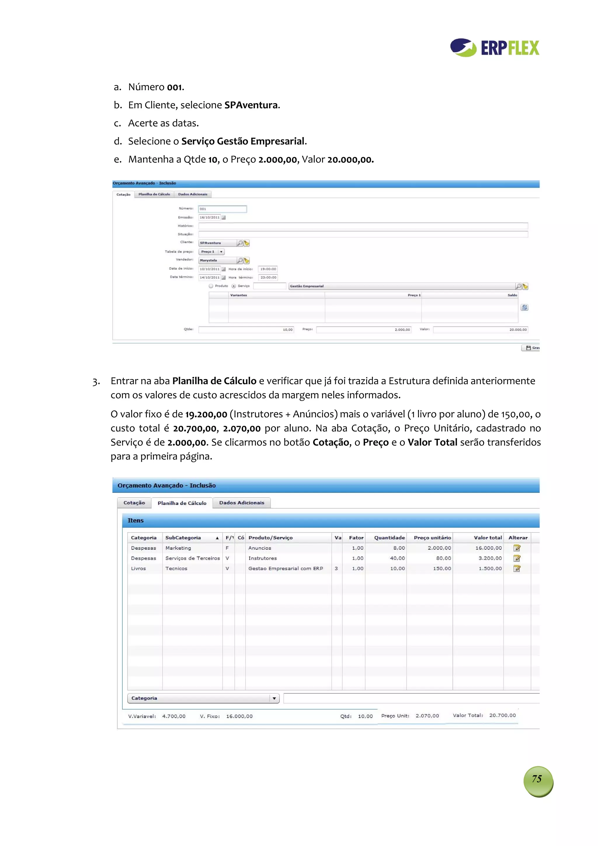 a. Número 001.
    b. Em Cliente, selecione SPAventura.
    c. Acerte as datas.
    d. Selecione o Serviço Gestão Empresarial.
    e. Mantenha a Qtde 10, o Preço 2.000,00, Valor 20.000,00.




3. Entrar na aba Planilha de Cálculo e verificar que já foi trazida a Estrutura definida anteriormente
   com os valores de custo acrescidos da margem neles informados.
    O valor fixo é de 19.200,00 (Instrutores + Anúncios) mais o variável (1 livro por aluno) de 150,00, o
    custo total é 20.700,00, 2.070,00 por aluno. Na aba Cotação, o Preço Unitário, cadastrado no
    Serviço é de 2.000,00. Se clicarmos no botão Cotação, o Preço e o Valor Total serão transferidos
    para a primeira página.




                                                                                                      75
 