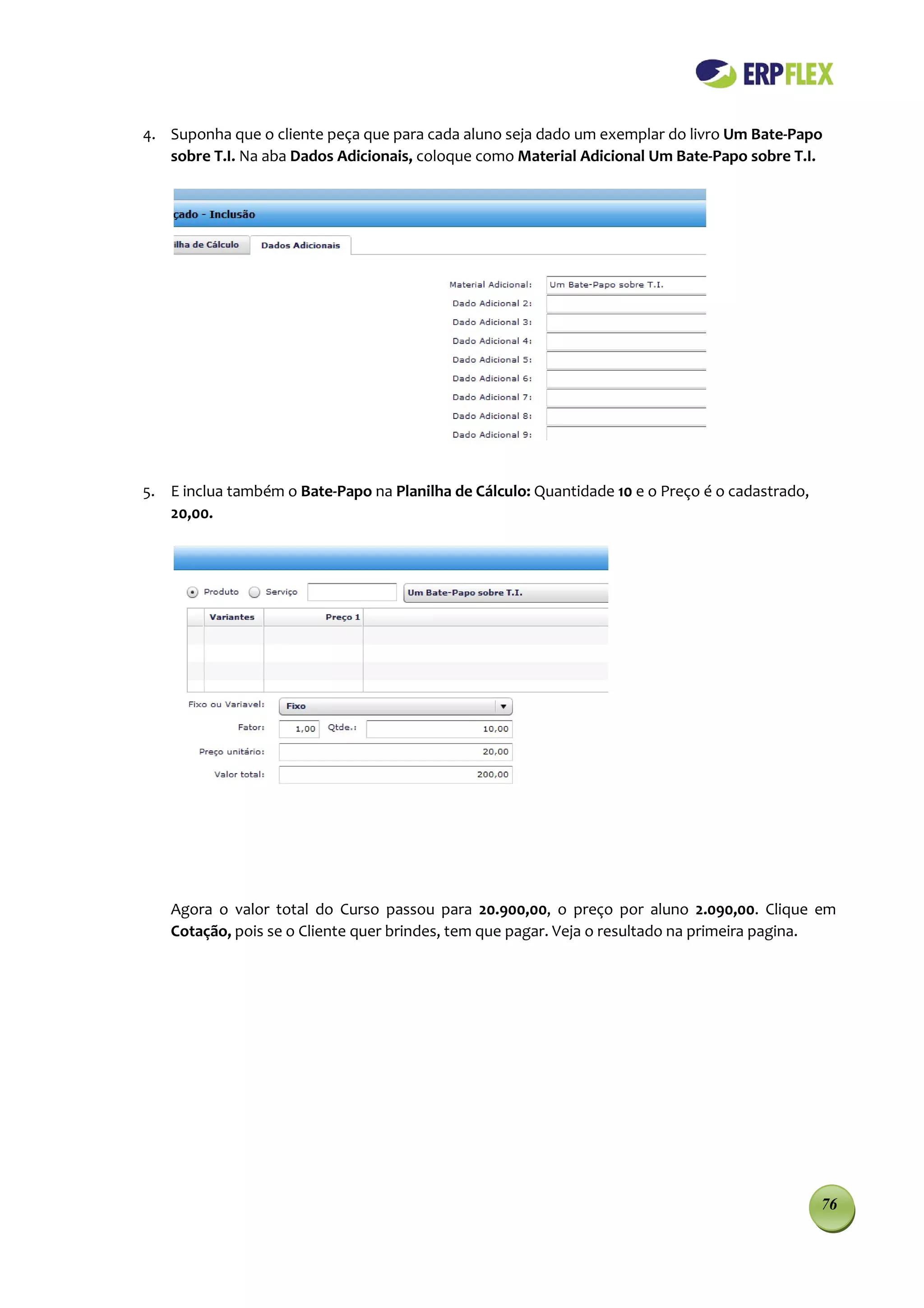 4. Suponha que o cliente peça que para cada aluno seja dado um exemplar do livro Um Bate-Papo
   sobre T.I. Na aba Dados Adicionais, coloque como Material Adicional Um Bate-Papo sobre T.I.




5. E inclua também o Bate-Papo na Planilha de Cálculo: Quantidade 10 e o Preço é o cadastrado,
   20,00.




   Agora o valor total do Curso passou para 20.900,00, o preço por aluno 2.090,00. Clique em
   Cotação, pois se o Cliente quer brindes, tem que pagar. Veja o resultado na primeira pagina.




                                                                                                 76
 