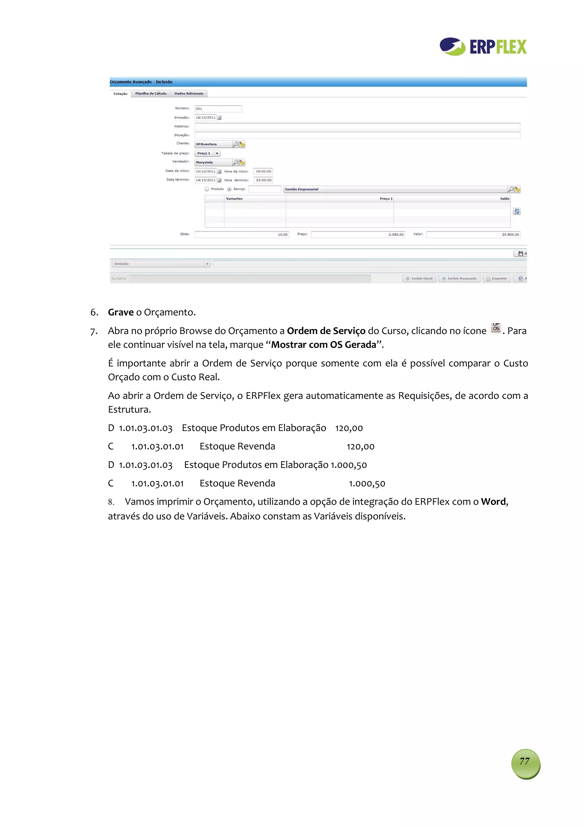 6. Grave o Orçamento.
7. Abra no próprio Browse do Orçamento a Ordem de Serviço do Curso, clicando no ícone   . Para
   ele continuar visível na tela, marque “Mostrar com OS Gerada”.
   É importante abrir a Ordem de Serviço porque somente com ela é possível comparar o Custo
   Orçado com o Custo Real.
   Ao abrir a Ordem de Serviço, o ERPFlex gera automaticamente as Requisições, de acordo com a
   Estrutura.
   D 1.01.03.01.03 Estoque Produtos em Elaboração 120,00
   C    1.01.03.01.01      Estoque Revenda                120,00
   D 1.01.03.01.03      Estoque Produtos em Elaboração 1.000,50
   C    1.01.03.01.01      Estoque Revenda                 1.000,50
   8.  Vamos imprimir o Orçamento, utilizando a opção de integração do ERPFlex com o Word,
   através do uso de Variáveis. Abaixo constam as Variáveis disponíveis.




                                                                                             77
 