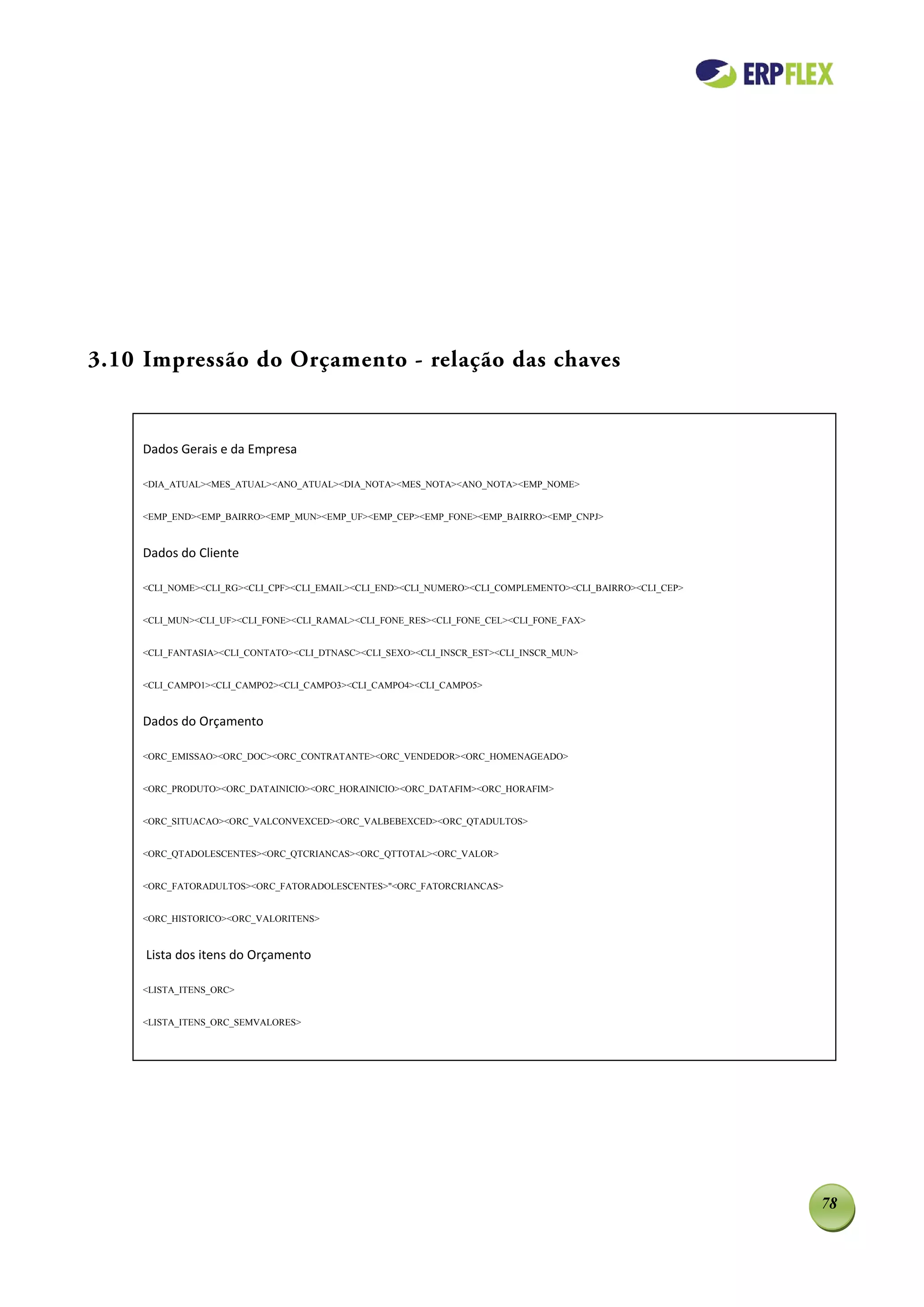 3.10 Impressão do Orçamento - relação das chaves


    Dados Gerais e da Empresa

    <DIA_ATUAL><MES_ATUAL><ANO_ATUAL><DIA_NOTA><MES_NOTA><ANO_NOTA><EMP_NOME>


    <EMP_END><EMP_BAIRRO><EMP_MUN><EMP_UF><EMP_CEP><EMP_FONE><EMP_BAIRRO><EMP_CNPJ>



    Dados do Cliente

    <CLI_NOME><CLI_RG><CLI_CPF><CLI_EMAIL><CLI_END><CLI_NUMERO><CLI_COMPLEMENTO><CLI_BAIRRO><CLI_CEP>


    <CLI_MUN><CLI_UF><CLI_FONE><CLI_RAMAL><CLI_FONE_RES><CLI_FONE_CEL><CLI_FONE_FAX>


    <CLI_FANTASIA><CLI_CONTATO><CLI_DTNASC><CLI_SEXO><CLI_INSCR_EST><CLI_INSCR_MUN>


    <CLI_CAMPO1><CLI_CAMPO2><CLI_CAMPO3><CLI_CAMPO4><CLI_CAMPO5>


    Dados do Orçamento

    <ORC_EMISSAO><ORC_DOC><ORC_CONTRATANTE><ORC_VENDEDOR><ORC_HOMENAGEADO>


    <ORC_PRODUTO><ORC_DATAINICIO><ORC_HORAINICIO><ORC_DATAFIM><ORC_HORAFIM>


    <ORC_SITUACAO><ORC_VALCONVEXCED><ORC_VALBEBEXCED><ORC_QTADULTOS>


    <ORC_QTADOLESCENTES><ORC_QTCRIANCAS><ORC_QTTOTAL><ORC_VALOR>


    <ORC_FATORADULTOS><ORC_FATORADOLESCENTES>"<ORC_FATORCRIANCAS>


    <ORC_HISTORICO><ORC_VALORITENS>



     Lista dos itens do Orçamento

    <LISTA_ITENS_ORC>


    <LISTA_ITENS_ORC_SEMVALORES>




                                                                                                        78
 