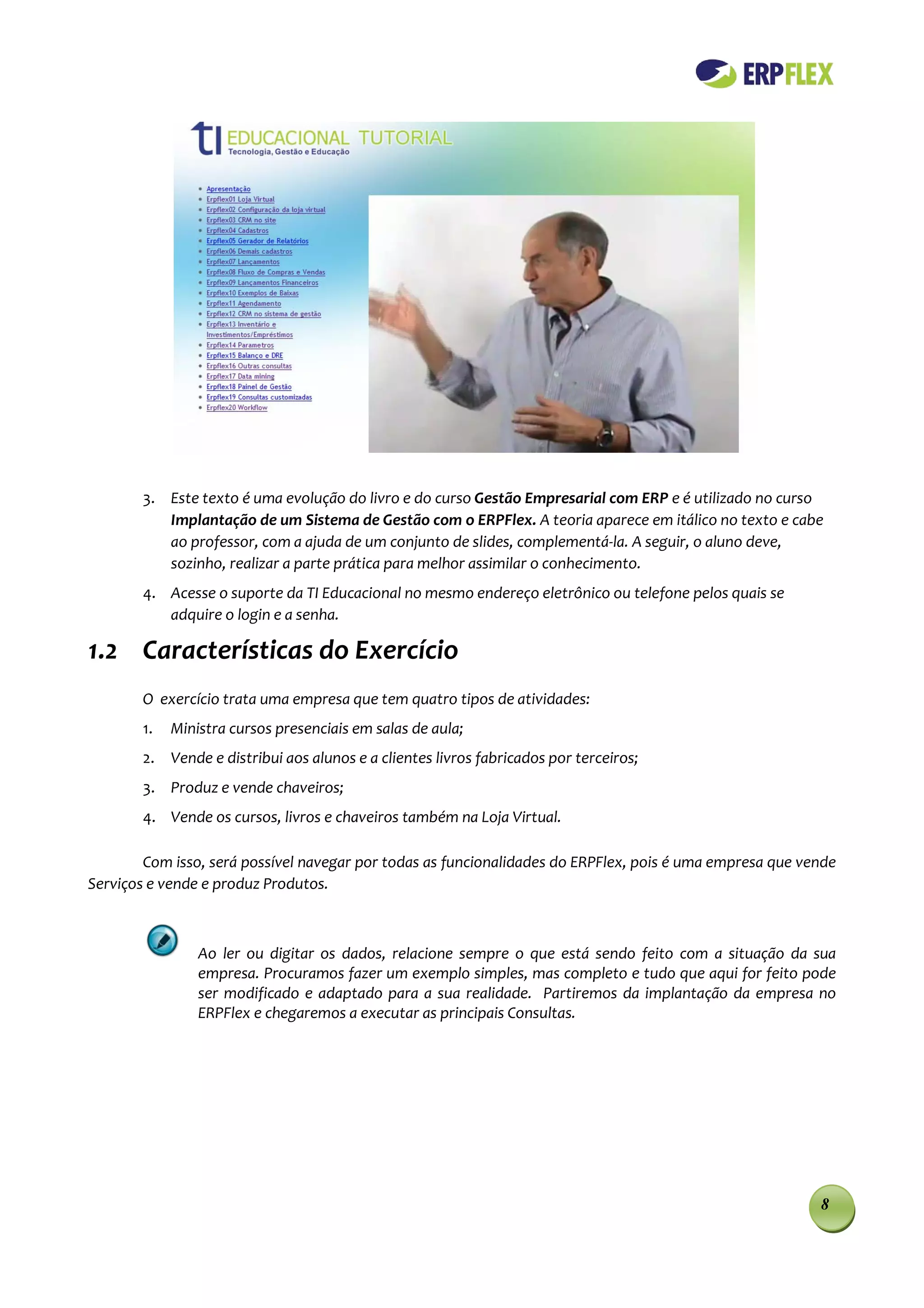 3. Este texto é uma evolução do livro e do curso Gestão Empresarial com ERP e é utilizado no curso
           Implantação de um Sistema de Gestão com o ERPFlex. A teoria aparece em itálico no texto e cabe
           ao professor, com a ajuda de um conjunto de slides, complementá-la. A seguir, o aluno deve,
           sozinho, realizar a parte prática para melhor assimilar o conhecimento.
        4. Acesse o suporte da TI Educacional no mesmo endereço eletrônico ou telefone pelos quais se
           adquire o login e a senha.

1.2 Características do Exercício
        O exercício trata uma empresa que tem quatro tipos de atividades:
        1.   Ministra cursos presenciais em salas de aula;
        2. Vende e distribui aos alunos e a clientes livros fabricados por terceiros;
        3. Produz e vende chaveiros;
        4. Vende os cursos, livros e chaveiros também na Loja Virtual.

        Com isso, será possível navegar por todas as funcionalidades do ERPFlex, pois é uma empresa que vende
Serviços e vende e produz Produtos.



                 Ao ler ou digitar os dados, relacione sempre o que está sendo feito com a situação da sua
                 empresa. Procuramos fazer um exemplo simples, mas completo e tudo que aqui for feito pode
                 ser modificado e adaptado para a sua realidade. Partiremos da implantação da empresa no
                 ERPFlex e chegaremos a executar as principais Consultas.




                                                                                                          8
 