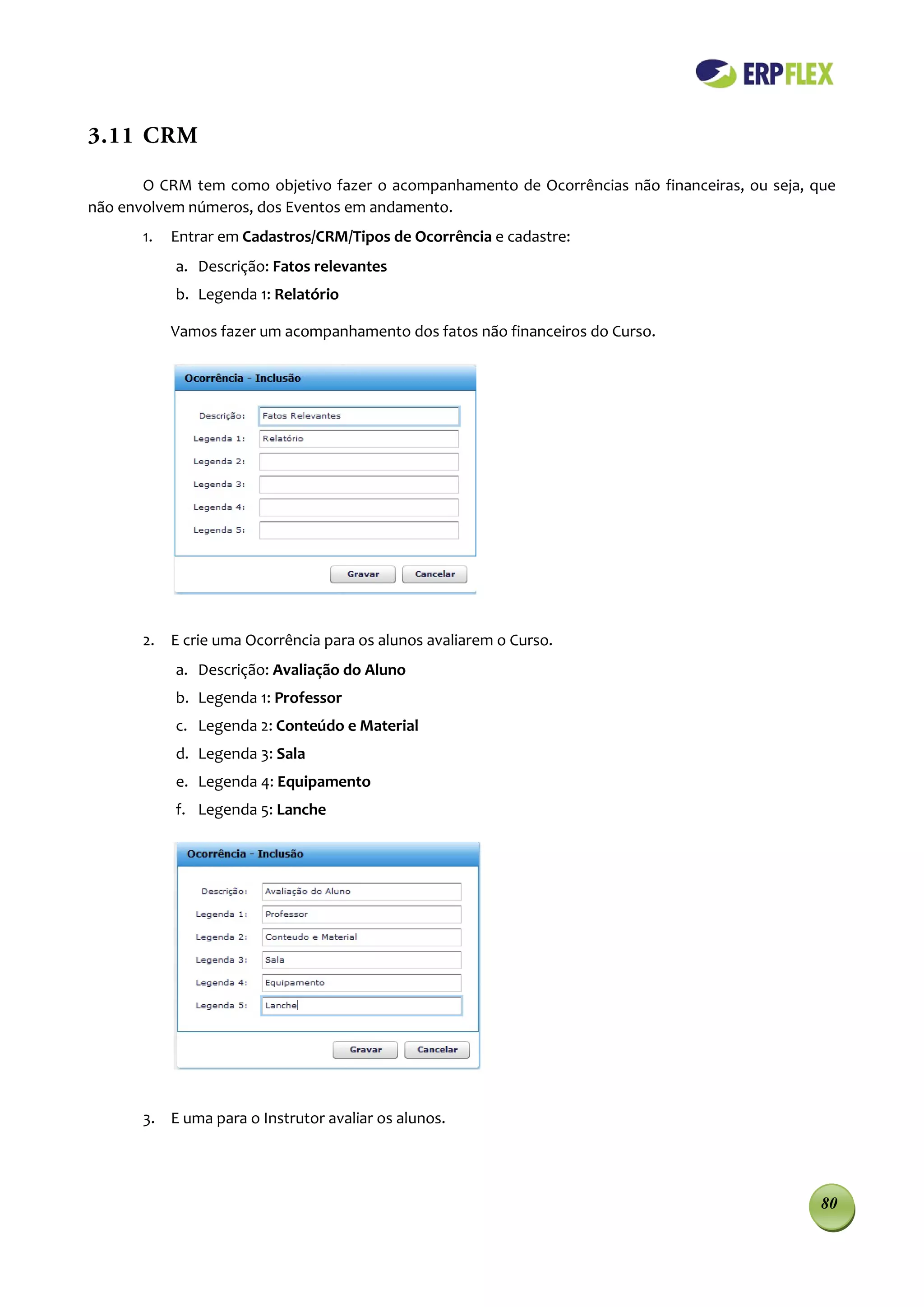 3.11 CRM

       O CRM tem como objetivo fazer o acompanhamento de Ocorrências não financeiras, ou seja, que
não envolvem números, dos Eventos em andamento.
       1.   Entrar em Cadastros/CRM/Tipos de Ocorrência e cadastre:
            a. Descrição: Fatos relevantes
            b. Legenda 1: Relatório

            Vamos fazer um acompanhamento dos fatos não financeiros do Curso.




       2. E crie uma Ocorrência para os alunos avaliarem o Curso.
            a. Descrição: Avaliação do Aluno
            b. Legenda 1: Professor
            c. Legenda 2: Conteúdo e Material
            d. Legenda 3: Sala
            e. Legenda 4: Equipamento
            f. Legenda 5: Lanche




       3. E uma para o Instrutor avaliar os alunos.




                                                                                                80
 