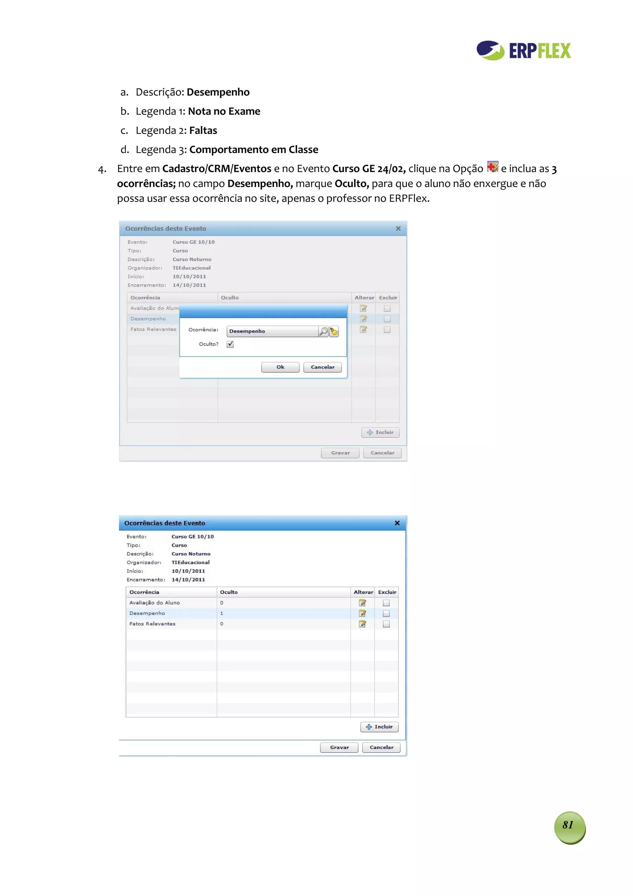 a. Descrição: Desempenho
    b. Legenda 1: Nota no Exame
    c. Legenda 2: Faltas
    d. Legenda 3: Comportamento em Classe
4. Entre em Cadastro/CRM/Eventos e no Evento Curso GE 24/02, clique na Opção  e inclua as 3
   ocorrências; no campo Desempenho, marque Oculto, para que o aluno não enxergue e não
   possa usar essa ocorrência no site, apenas o professor no ERPFlex.




                                                                                              81
 