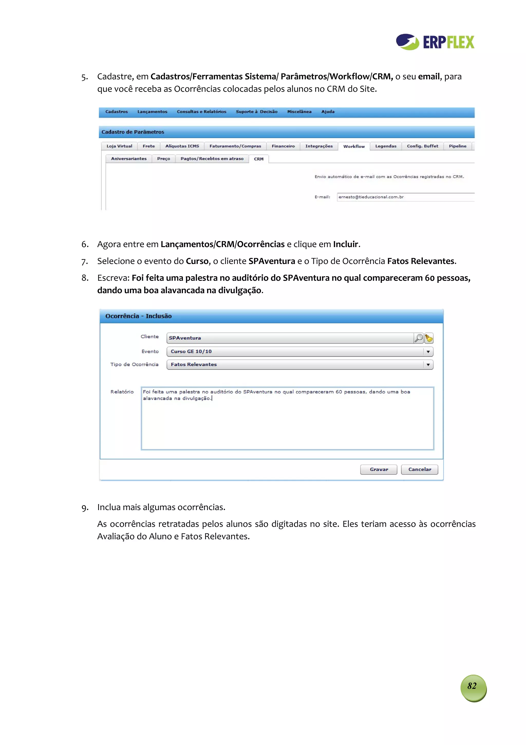 5. Cadastre, em Cadastros/Ferramentas Sistema/ Parâmetros/Workflow/CRM, o seu email, para
   que você receba as Ocorrências colocadas pelos alunos no CRM do Site.




6. Agora entre em Lançamentos/CRM/Ocorrências e clique em Incluir.
7. Selecione o evento do Curso, o cliente SPAventura e o Tipo de Ocorrência Fatos Relevantes.
8. Escreva: Foi feita uma palestra no auditório do SPAventura no qual compareceram 60 pessoas,
   dando uma boa alavancada na divulgação.




9. Inclua mais algumas ocorrências.
   As ocorrências retratadas pelos alunos são digitadas no site. Eles teriam acesso às ocorrências
   Avaliação do Aluno e Fatos Relevantes.




                                                                                                82
 
