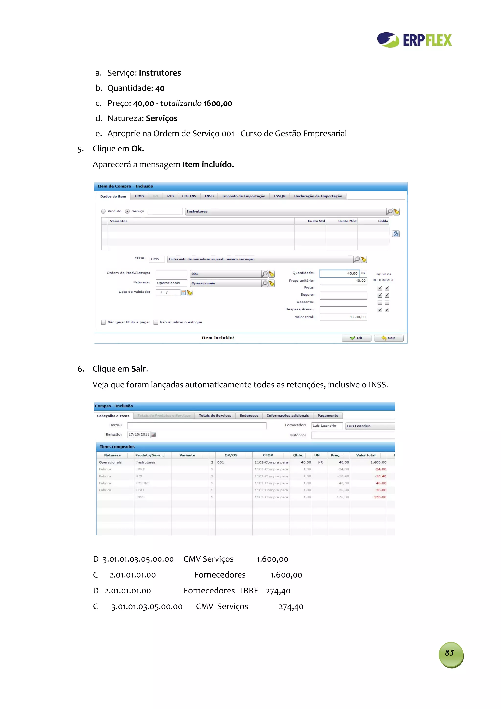 a. Serviço: Instrutores
    b. Quantidade: 40
    c. Preço: 40,00 - totalizando 1600,00
    d. Natureza: Serviços
    e. Aproprie na Ordem de Serviço 001 - Curso de Gestão Empresarial
5. Clique em Ok.
   Aparecerá a mensagem Item incluído.




6. Clique em Sair.
   Veja que foram lançadas automaticamente todas as retenções, inclusive o INSS.




   D 3.01.01.03.05.00.00      CMV Serviços     1.600,00
   C    2.01.01.01.00           Fornecedores      1.600,00
   D 2.01.01.01.00            Fornecedores IRRF 274,40
   C    3.01.01.03.05.00.00     CMV Serviços        274,40




                                                                                   85
 