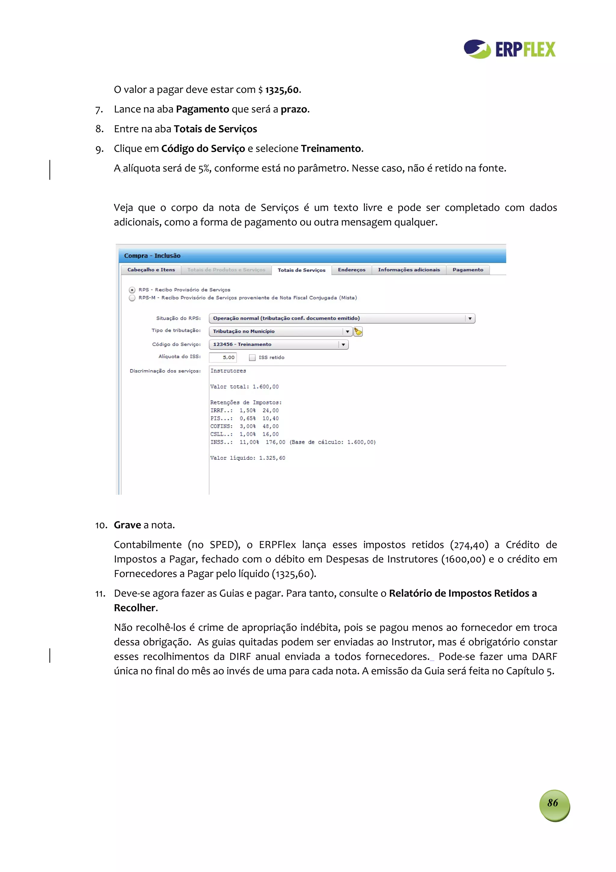 O valor a pagar deve estar com $ 1325,60.
7. Lance na aba Pagamento que será a prazo.
8. Entre na aba Totais de Serviços
9. Clique em Código do Serviço e selecione Treinamento.
    A alíquota será de 5%, conforme está no parâmetro. Nesse caso, não é retido na fonte.


    Veja que o corpo da nota de Serviços é um texto livre e pode ser completado com dados
    adicionais, como a forma de pagamento ou outra mensagem qualquer.




10. Grave a nota.
    Contabilmente (no SPED), o ERPFlex lança esses impostos retidos (274,40) a Crédito de
    Impostos a Pagar, fechado com o débito em Despesas de Instrutores (1600,00) e o crédito em
    Fornecedores a Pagar pelo líquido (1325,60).
11. Deve-se agora fazer as Guias e pagar. Para tanto, consulte o Relatório de Impostos Retidos a
    Recolher.
    Não recolhê-los é crime de apropriação indébita, pois se pagou menos ao fornecedor em troca
    dessa obrigação. As guias quitadas podem ser enviadas ao Instrutor, mas é obrigatório constar
    esses recolhimentos da DIRF anual enviada a todos fornecedores. Pode-se fazer uma DARF
    única no final do mês ao invés de uma para cada nota. A emissão da Guia será feita no Capítulo 5.




                                                                                                   86
 