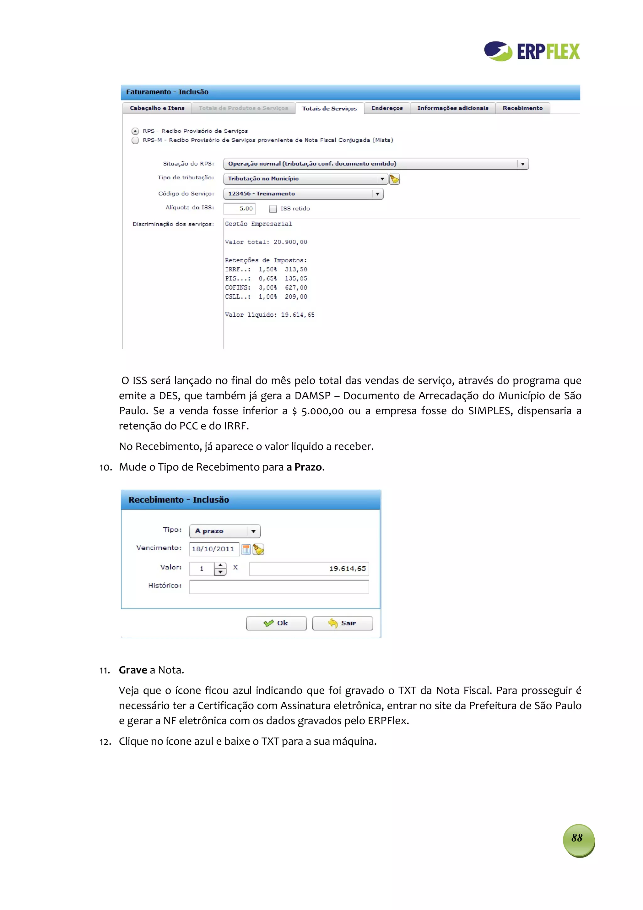 O ISS será lançado no final do mês pelo total das vendas de serviço, através do programa que
    emite a DES, que também já gera a DAMSP – Documento de Arrecadação do Município de São
    Paulo. Se a venda fosse inferior a $ 5.000,00 ou a empresa fosse do SIMPLES, dispensaria a
    retenção do PCC e do IRRF.
    No Recebimento, já aparece o valor liquido a receber.
10. Mude o Tipo de Recebimento para a Prazo.




11. Grave a Nota.
    Veja que o ícone ficou azul indicando que foi gravado o TXT da Nota Fiscal. Para prosseguir é
    necessário ter a Certificação com Assinatura eletrônica, entrar no site da Prefeitura de São Paulo
    e gerar a NF eletrônica com os dados gravados pelo ERPFlex.
12. Clique no ícone azul e baixe o TXT para a sua máquina.




                                                                                                   88
 