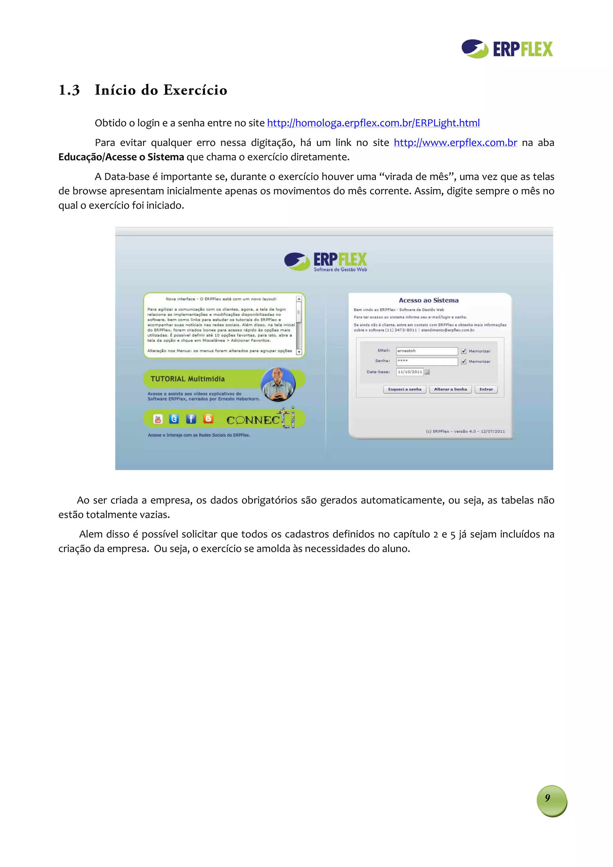 1.3 Início do Exercício

        Obtido o login e a senha entre no site http://homologa.erpflex.com.br/ERPLight.html
       Para evitar qualquer erro nessa digitação, há um link no site http://www.erpflex.com.br na aba
Educação/Acesse o Sistema que chama o exercício diretamente.
        A Data-base é importante se, durante o exercício houver uma “virada de mês”, uma vez que as telas
de browse apresentam inicialmente apenas os movimentos do mês corrente. Assim, digite sempre o mês no
qual o exercício foi iniciado.




    Ao ser criada a empresa, os dados obrigatórios são gerados automaticamente, ou seja, as tabelas não
estão totalmente vazias.
     Alem disso é possível solicitar que todos os cadastros definidos no capítulo 2 e 5 já sejam incluídos na
criação da empresa. Ou seja, o exercício se amolda às necessidades do aluno.




                                                                                                          9
 