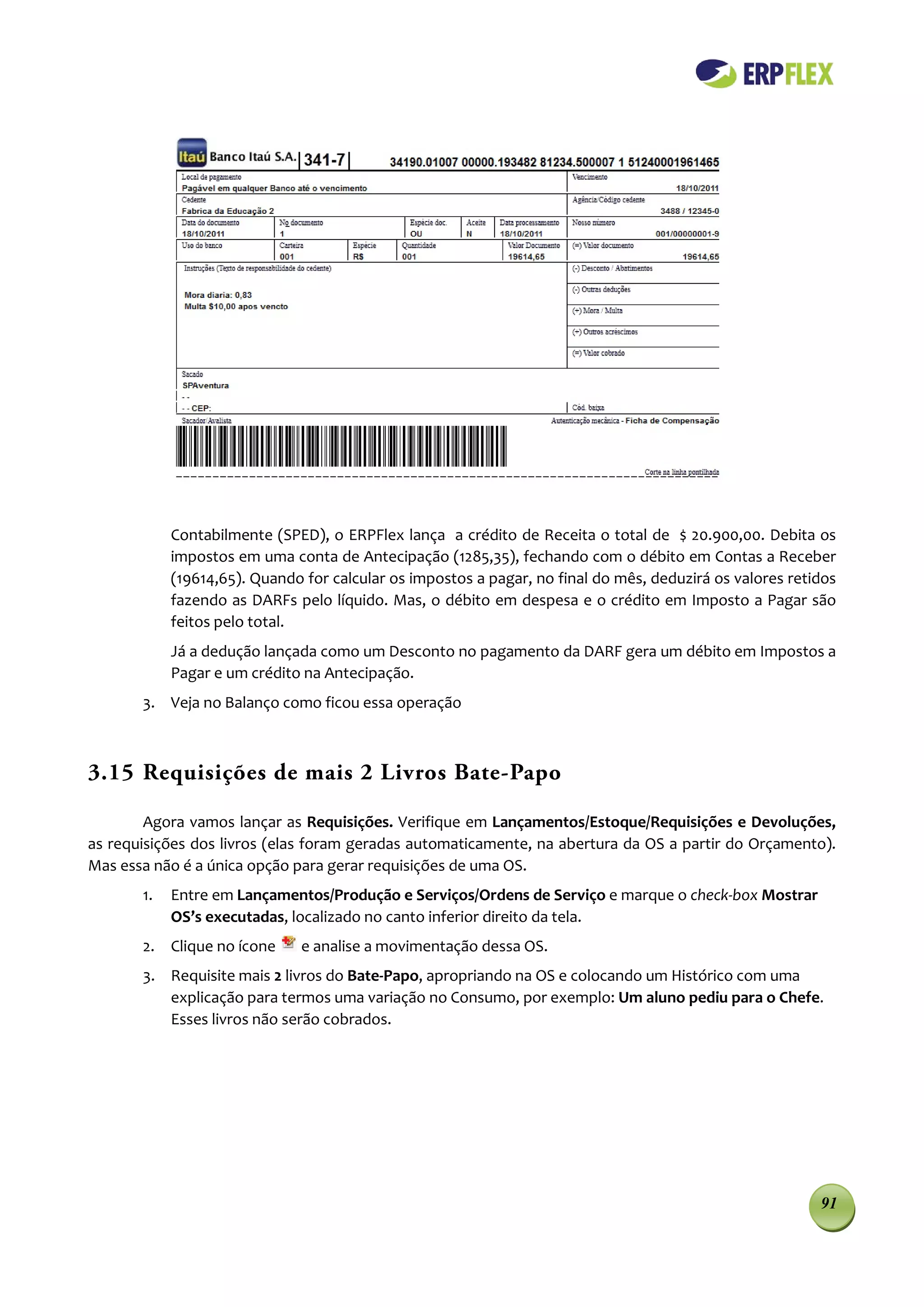 Contabilmente (SPED), o ERPFlex lança a crédito de Receita o total de $ 20.900,00. Debita os
            impostos em uma conta de Antecipação (1285,35), fechando com o débito em Contas a Receber
            (19614,65). Quando for calcular os impostos a pagar, no final do mês, deduzirá os valores retidos
            fazendo as DARFs pelo líquido. Mas, o débito em despesa e o crédito em Imposto a Pagar são
            feitos pelo total.
            Já a dedução lançada como um Desconto no pagamento da DARF gera um débito em Impostos a
            Pagar e um crédito na Antecipação.
       3. Veja no Balanço como ficou essa operação



3.15 Requisições de mais 2 Livros Bate-Papo

        Agora vamos lançar as Requisições. Verifique em Lançamentos/Estoque/Requisições e Devoluções,
as requisições dos livros (elas foram geradas automaticamente, na abertura da OS a partir do Orçamento).
Mas essa não é a única opção para gerar requisições de uma OS.
       1.   Entre em Lançamentos/Produção e Serviços/Ordens de Serviço e marque o check-box Mostrar
            OS’s executadas, localizado no canto inferior direito da tela.
       2. Clique no ícone      e analise a movimentação dessa OS.
       3. Requisite mais 2 livros do Bate-Papo, apropriando na OS e colocando um Histórico com uma
          explicação para termos uma variação no Consumo, por exemplo: Um aluno pediu para o Chefe.
          Esses livros não serão cobrados.




                                                                                                          91
 