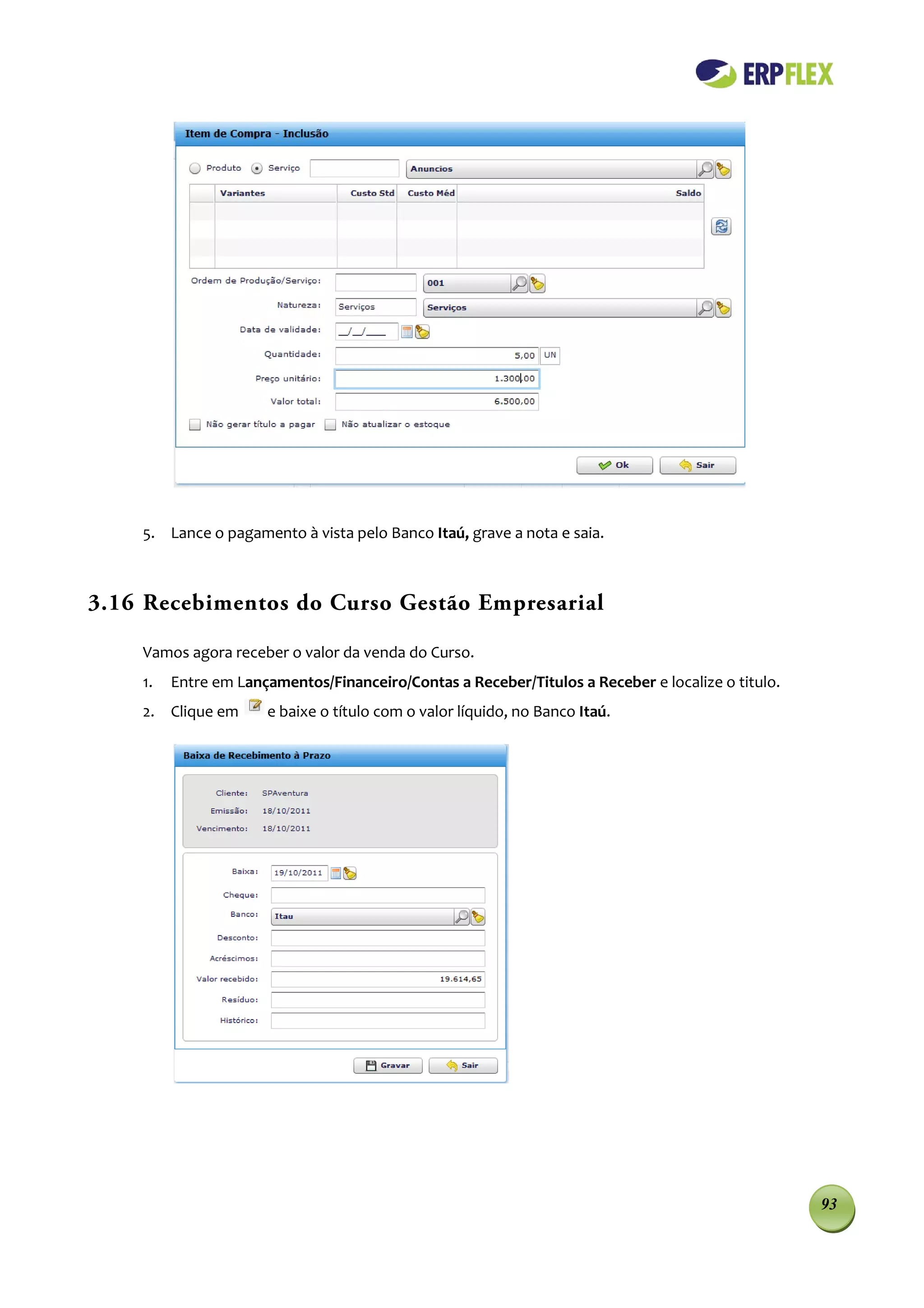 5. Lance o pagamento à vista pelo Banco Itaú, grave a nota e saia.



3.16 Recebimentos do Curso Gestão Empresarial

    Vamos agora receber o valor da venda do Curso.
    1.   Entre em Lançamentos/Financeiro/Contas a Receber/Titulos a Receber e localize o titulo.
    2. Clique em      e baixe o título com o valor líquido, no Banco Itaú.




                                                                                                   93
 
