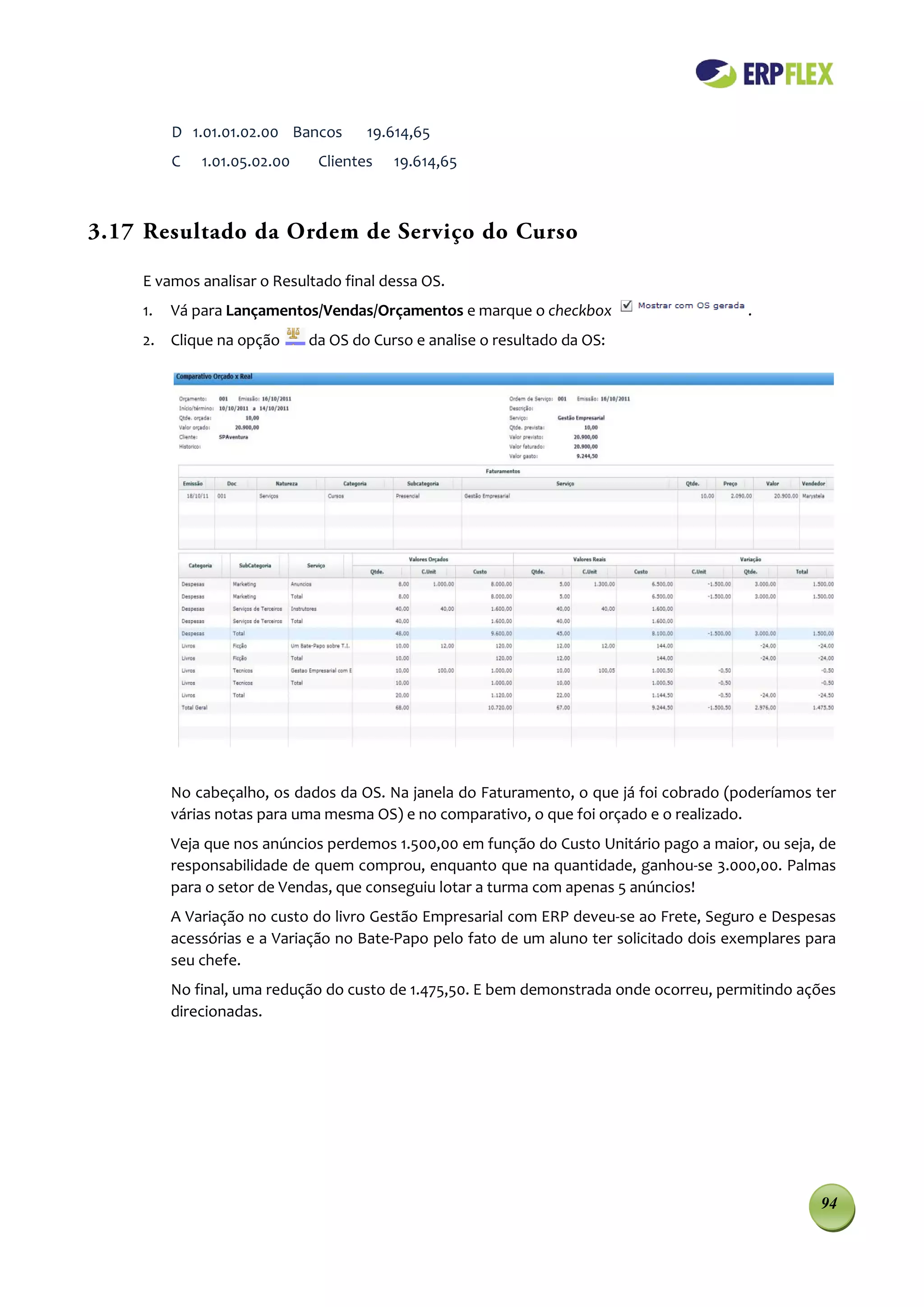 D 1.01.01.02.00 Bancos      19.614,65
         C   1.01.05.02.00    Clientes   19.614,65



3.17 Resultado da Ordem de Serviço do Curso

    E vamos analisar o Resultado final dessa OS.
    1.   Vá para Lançamentos/Vendas/Orçamentos e marque o checkbox                        .
    2. Clique na opção       da OS do Curso e analise o resultado da OS:




         No cabeçalho, os dados da OS. Na janela do Faturamento, o que já foi cobrado (poderíamos ter
         várias notas para uma mesma OS) e no comparativo, o que foi orçado e o realizado.
         Veja que nos anúncios perdemos 1.500,00 em função do Custo Unitário pago a maior, ou seja, de
         responsabilidade de quem comprou, enquanto que na quantidade, ganhou-se 3.000,00. Palmas
         para o setor de Vendas, que conseguiu lotar a turma com apenas 5 anúncios!
         A Variação no custo do livro Gestão Empresarial com ERP deveu-se ao Frete, Seguro e Despesas
         acessórias e a Variação no Bate-Papo pelo fato de um aluno ter solicitado dois exemplares para
         seu chefe.
         No final, uma redução do custo de 1.475,50. E bem demonstrada onde ocorreu, permitindo ações
         direcionadas.




                                                                                                    94
 