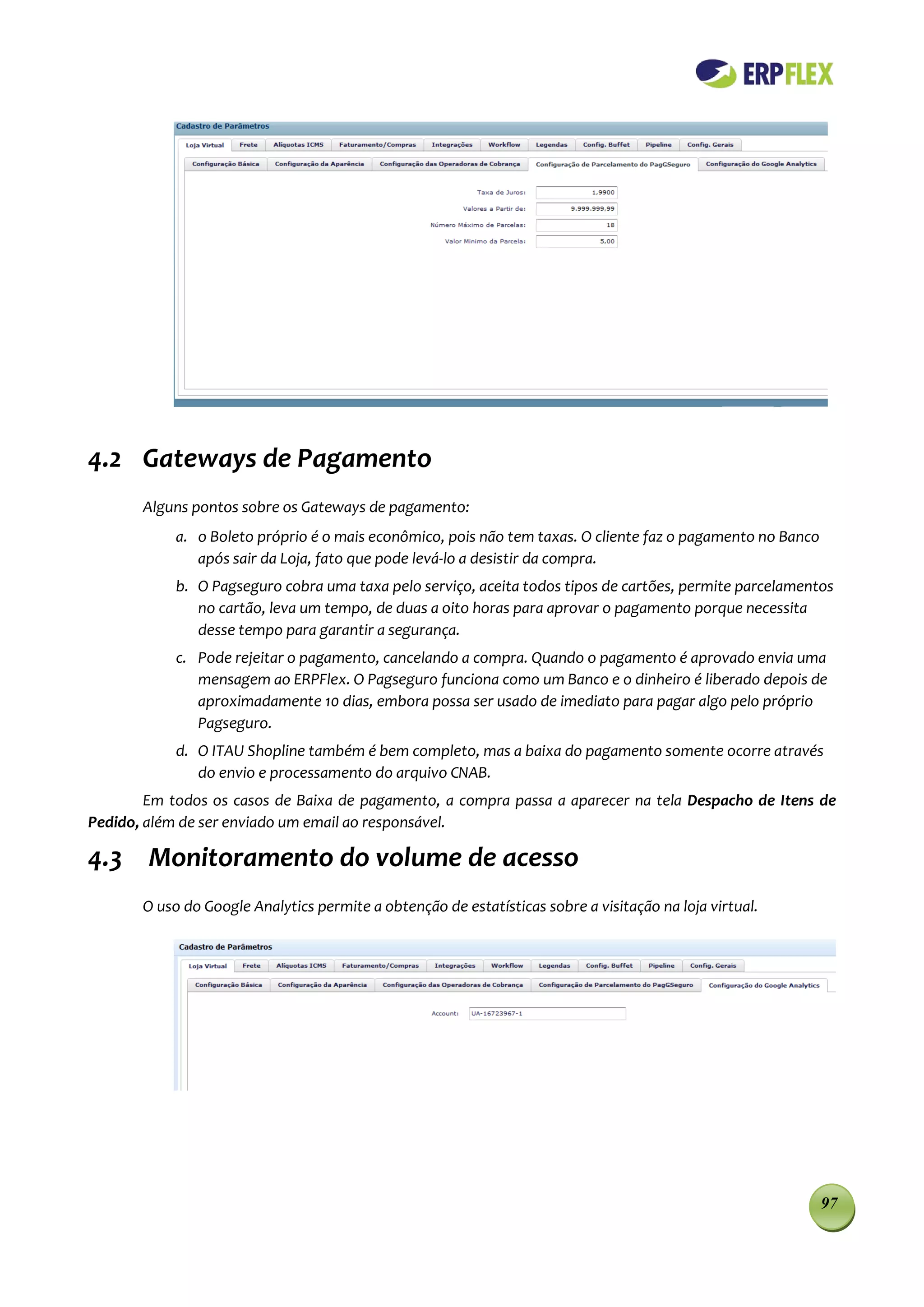 4.2 Gateways de Pagamento
       Alguns pontos sobre os Gateways de pagamento:
            a. o Boleto próprio é o mais econômico, pois não tem taxas. O cliente faz o pagamento no Banco
               após sair da Loja, fato que pode levá-lo a desistir da compra.
            b. O Pagseguro cobra uma taxa pelo serviço, aceita todos tipos de cartões, permite parcelamentos
               no cartão, leva um tempo, de duas a oito horas para aprovar o pagamento porque necessita
               desse tempo para garantir a segurança.
            c. Pode rejeitar o pagamento, cancelando a compra. Quando o pagamento é aprovado envia uma
               mensagem ao ERPFlex. O Pagseguro funciona como um Banco e o dinheiro é liberado depois de
               aproximadamente 10 dias, embora possa ser usado de imediato para pagar algo pelo próprio
               Pagseguro.
            d. O ITAU Shopline também é bem completo, mas a baixa do pagamento somente ocorre através
               do envio e processamento do arquivo CNAB.
        Em todos os casos de Baixa de pagamento, a compra passa a aparecer na tela Despacho de Itens de
Pedido, além de ser enviado um email ao responsável.

4.3 Monitoramento do volume de acesso
       O uso do Google Analytics permite a obtenção de estatísticas sobre a visitação na loja virtual.




                                                                                                             97
 