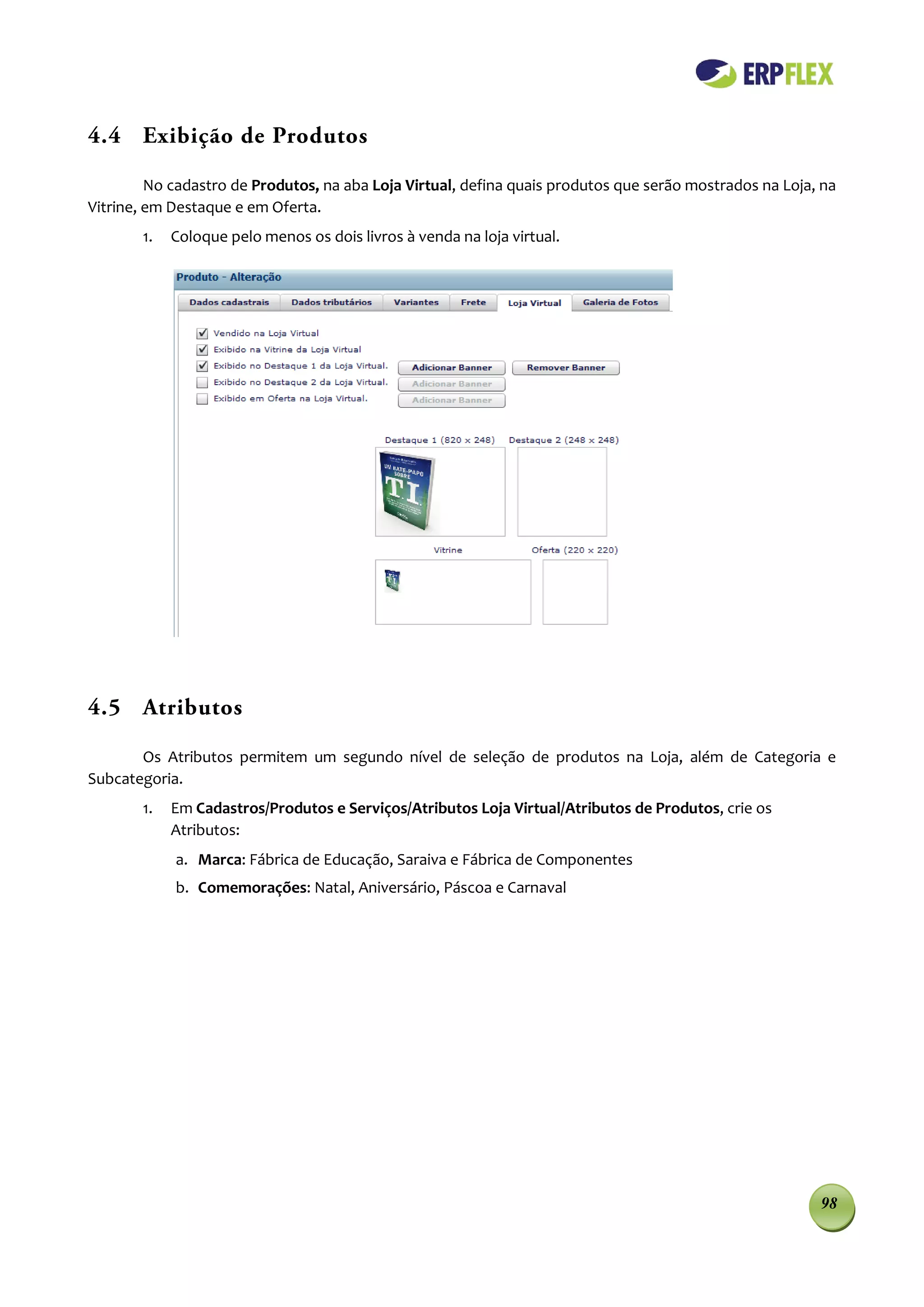 4.4 Exibição de Produtos

         No cadastro de Produtos, na aba Loja Virtual, defina quais produtos que serão mostrados na Loja, na
Vitrine, em Destaque e em Oferta.
       1.   Coloque pelo menos os dois livros à venda na loja virtual.




4.5 Atributos

       Os Atributos permitem um segundo nível de seleção de produtos na Loja, além de Categoria e
Subcategoria.
       1.   Em Cadastros/Produtos e Serviços/Atributos Loja Virtual/Atributos de Produtos, crie os
            Atributos:
            a. Marca: Fábrica de Educação, Saraiva e Fábrica de Componentes
            b. Comemorações: Natal, Aniversário, Páscoa e Carnaval




                                                                                                         98
 