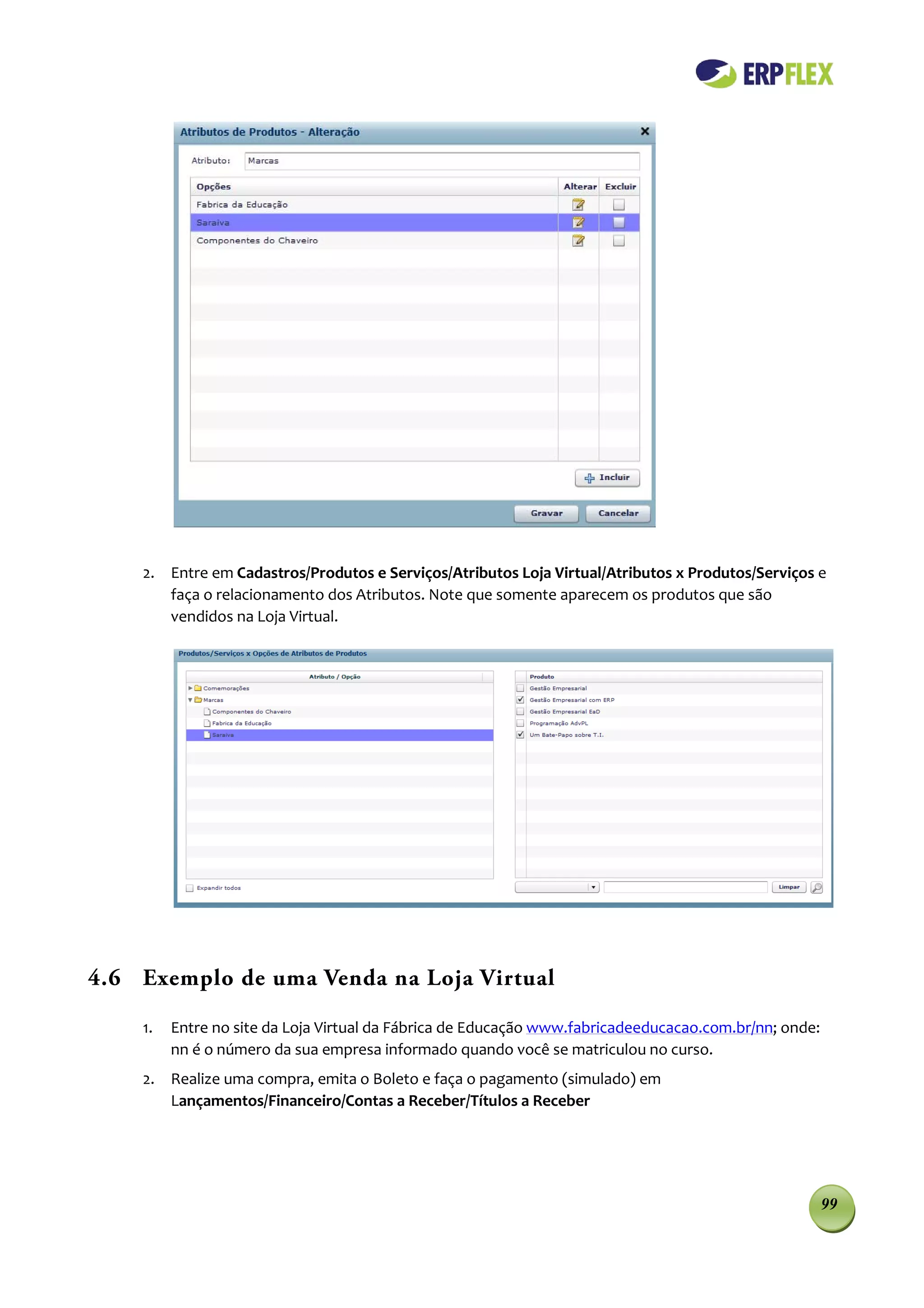 2. Entre em Cadastros/Produtos e Serviços/Atributos Loja Virtual/Atributos x Produtos/Serviços e
       faça o relacionamento dos Atributos. Note que somente aparecem os produtos que são
       vendidos na Loja Virtual.




4.6 Exemplo de uma Venda na Loja Virtual

    1.   Entre no site da Loja Virtual da Fábrica de Educação www.fabricadeeducacao.com.br/nn; onde:
         nn é o número da sua empresa informado quando você se matriculou no curso.
    2. Realize uma compra, emita o Boleto e faça o pagamento (simulado) em
       Lançamentos/Financeiro/Contas a Receber/Títulos a Receber




                                                                                                       99
 