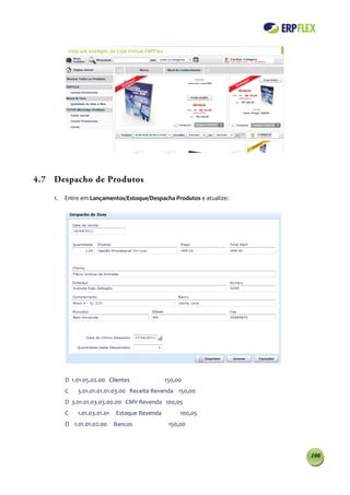 4.7 Despacho de Produtos

    1.   Entre em Lançamentos/Estoque/Despacha Produtos e atualize:




         D 1.01.05.02.00 Clientes              150,00
         C   3.01.01.01.01.03.00 Receita Revenda 150,00
         D 3.01.01.03.03.00.00 CMV Revenda 100,05
         C   1.01.03.01.01   Estoque Revenda        100,05
         D 1.01.01.02.00     Bancos             150,00




                                                                      100
 