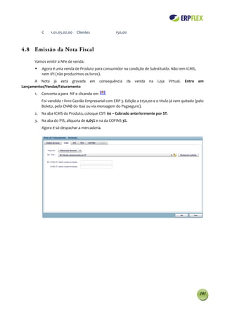 C    1.01.05.02.00   Clientes               150,00



4.8 Emissão da Nota Fiscal

      Vamos emitir a NFe de venda:
          Agora é uma venda de Produto para consumidor na condição de Substituído. Não tem ICMS,
           nem IPI (não produzimos os livros).
      A Nota já está gravada            em    consequência    da   venda    na   Loja   Virtual.   Entre   em
Lançamentos/Vendas/Faturamento
      1.   Converta-a para NF-e clicando em      .
           Foi vendido 1 livro Gestão Empresarial com ERP 3. Edição a $150,00 e o titulo já vem quitado (pelo
           Boleto, pelo CNAB do Itaú ou via mensagem do Pagseguro).
      2. Na aba ICMS do Produto, coloque CST: 60 – Cobrado anteriormente por ST.
      3. Na aba do PIS, alíquota de 0,65% e na da COFINS 3%.
           Agora é só despachar a mercadoria.




                                                                                                           101
 