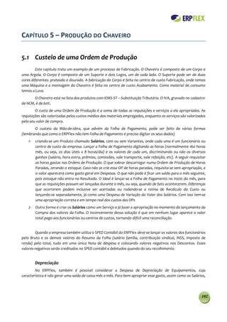 CAPÍTULO 5 – PRODUÇÃO DO CHAVEIRO

5.1 Custeio de uma Ordem de Produção
        Este capítulo trata um exemplo de um processo de Fabricação. O Chaveiro é composto de um Corpo e
uma Argola. O Corpo é composto de um Suporte e dois Logos, um de cada lado. O Suporte pode ser de duas
cores diferentes: prateado e dourado. A fabricação do Corpo é feita no centro de custo Fabricação, onde temos
uma Máquina e a montagem do Chaveiro é feita no centro de custo Acabamento. Como material de consumo
temos a Luva.
       O Chaveiro está na lista dos produtos com ICMS-ST – Substituição Tributária. O IVA, gravado no cadastro
de NCM, é de 60%.
        O custo de uma Ordem de Produção é a soma de todas as requisições e serviços a ela apropriados. As
requisições são valorizadas pelos custos médios dos materiais empregados, enquanto os serviços são valorizados
pelo seu valor de compra.
       O custeio da Mão-de-obra, que advém da Folha de Pagamento, pode ser feito de várias formas
(lembrando que como o ERPFlex não tem Folha de Pagamento é preciso digitar os seus dados)
    1-   criando-se um Produto chamado Salários, com ou sem Variantes, onde cada uma é um funcionário ou
         centro de custo da empresa. Lançar a Folha de Pagamento digitando as horas (normalmente 160 horas
         mês, ou seja, 20 dias úteis x 8 horas/dia) e os valores de cada um, discriminando ou não os diversos
         ganhos (salário, hora extra, prêmios, comissões, vale transporte, vale refeição, etc). A seguir requisitar
         as horas gastas nas Ordens de Produção. O que sobrar descarregar numa Ordem de Produção de Horas
         Paradas, zerando o estoque. Caso não se crie essa OP de horas paradas, requisita-se sem apropriação, e
         o valor aparecerá como gasto geral em Despesas. O que não pode é ficar um saldo para o mês seguinte,
         pois estoque não entra no Resultado. O ideal é lançar-se a Folha de Pagamento no inicio do mês, para
         que as requisições possam ser lançadas durante o mês, ou seja, quando de fato acontecerem. Diferenças
         que ocorrerem podem inclusive ser acertadas ou rodando-se a rotina de Recálculo do Custo ou
         lançando-se separadamente, já como uma Despesa de Variação do Valor dos Salários. Com isso tem-se
         uma apropriação correta e em tempo real dos custos das OPs
    2-   Outra forma é criar os Salários como um Serviço e já fazer a apropriação no momento do lançamento da
         Compra dos valores da Folha. O inconveniente dessa solução é que em nenhum lugar aparece o valor
         total pago aos funcionários ou centros de custos, tornando difícil uma reconciliação.


        Quando a empresa também utiliza o SPED Contábil do ERPFlex deve-se lançar os valores dos funcionários
pelo Bruto e os demais valores do Resumo da Folha (salário família, contribuição sindical, INSS, imposto de
renda) pelo total, tudo em uma única Nota de despesa e colocando valores negativos nos Descontos. Esses
valores negativos serão creditados no SPED contábil e debitados quando do seu recolhimento.


         Depreciação
        No ERPFlex, também é possível considerar a Despesa de Depreciação de Equipamentos, cuja
característica é não gerar uma saída de caixa mês a mês. Para bem apropriar esse gasto, assim como os Salários,




                                                                                                                102
 