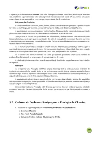 a Depreciação é considerada um Produto, é seu valor é apropriado nas OPs, transitando pelo Estoque, mais uma
vez, para termos separadamente o valor total depreciado e o valor destinado a cada OP. Isso permite um custeio
mais refinado, já que poucos são as empresas que chegam a esse tipo de preciosismo.
        Estrutura dos Produtos
         O cadastramento das Estruturas, como já vimos, oferece uma série de vantagens para a gestão. Ela pode
ter vários níveis. O Corpo, por exemplo, tem sua estrutura, mas ele faz parte da estrutura do Chaveiro.
       A quantidade do componente pode ser Variável ou Fixa. É fixa quando for independente da quantidade
produzida, como vimos na estrutura do curso de Gestão Empresarial, o caso do Instrutor.
         Para facilitar os cálculos das quantidades dos componentes, deve-se trabalhar com uma Quantidade
Básica na Estrutura, via de regra igual às quantidades dos lotes de produção. No exemplo do Chaveiro, usaremos
a quantidade de 1.000 peças, que é a produção de um mês. Por isso, as quantidades dos componentes devem ser
relativas a esta quantidade básica.
        Ao se criar um Orçamento ou uma OS ou uma OP com uma determinada quantidade, o ERPFlex sugere a
quantidade dos componentes de acordo com a Estrutura, proporcionalmente à Quantidade Base (com exceção
das Fixas). O usuário pode alterar essas quantidades caso a caso, principalmente no Orçamento.
       Ao se concluir uma estrutura tem-se o seu Custo, que pode ser gravado no campo Custo Standard do
produto. E também, usando-se uma margem de lucro, o seu preço de venda.
         A criação de Estruturas permite a geração automática de Requisições, o que dispensa um bom trabalho
de digitação.
        Produção
       Ao se informar uma Produção, o ERPFlex sempre descarrega todo o custo acumulado na Ordem de
Produção, mesmo se ela for parcial. Assim se ela for informada em dois lotes e todas as requisições forem
informadas logo no inicio, o primeiro lote carregará todo o custo, independente da quantidade produzida, e o
segundo lote terá custo zero. No final, o custo médio estará correto.
        A igualdade dos valores no canto superior direito entre o custo da produção e a soma das requisições
indica que todas as requisições foram apropriadas. Se fizermos uma requisição posterior, teremos uma diferença
que será lançada na próxima produção.
        Uma vez informada uma Produção, a OP deixa de aparecer no Browser, a não ser que seja solicitado
através do respectivo checkbox. Uma análise da OP permite que se detecte o que foi requisitado a mais ou a
menos.




5.2 Cadastro de Produtos e Serviços para a Produção do Chaveiro

        1.   Cadastrar os seguintes produtos em Cadastros/Produtos e Serviços/Produtos:
             a. Descrição: Chaveiro
             b. Tipo Fiscal: Produto Acabado
             c. Categoria: Produto Acabado Subcategoria: Brindes




                                                                                                           103
 