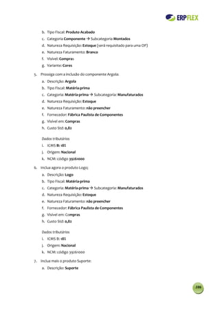 b. Tipo Fiscal: Produto Acabado
    c. Categoria Componente  Subcategoria Montados
    d. Natureza Requisição: Estoque (será requisitado para uma OP)
    e. Natureza Faturamento: Branco
    f. Visível: Compras
    g. Variante: Cores

5. Prossiga com a inclusão do componente Argola:
    a. Descrição: Argola
    b. Tipo Fiscal: Matéria-prima
    c. Categoria: Matéria-prima  Subcategoria: Manufaturados
    d. Natureza Requisição: Estoque
    e. Natureza Faturamento: não preencher
    f. Fornecedor: Fábrica Paulista de Componentes
    g. Visível em: Compras
    h. Custo Std: 0,82

    Dados tributários
    i. ICMS B: 18%
    j. Origem: Nacional
    k. NCM: código 39261000

6. Inclua agora o produto Logo;
    a. Descrição: Logo
    b. Tipo Fiscal: Matéria-prima
    c. Categoria: Matéria-prima  Subcategoria: Manufaturados
    d. Natureza Requisição: Estoque
    e. Natureza Faturamento: não preencher
    f. Fornecedor: Fábrica Paulista de Componentes
    g. Visível em: Compras
    h. Custo Std: 0,82

    Dados tributários
    i. ICMS B: 18%
    j. Origem: Nacional
    k. NCM: código 39261000

7. Inclua mais o produto Suporte:
    a. Descrição: Suporte



                                                                     106
 