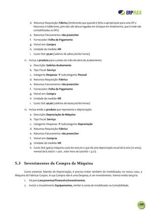 d. Natureza Requisição: Fábrica (lembrando que quando é feita a apropriação para uma OP a
               Natureza é indiferente, pois elas são descarregadas em Estoque em Andamento, que é onde são
               contabilizadas as OPs)
            e. Natureza Faturamento: não preencher
            f. Fornecedor: Folha de Pagamento
            g. Visível em: Compra
            h. Unidade de medida: HR
            i. Custo Std: 30,00 (salários de 4800,00/160 horas)

       11. Inclua o produto para custeio da mão-de-obra de acabamento:
            a. Descrição: Salários Acabamento
            b. Tipo Fiscal: Serviço
            c. Categoria: Despesas  Subcategoria: Pessoal
            d. Natureza Requisição: Fábrica
            e. Natureza Faturamento: não preencher
            f. Fornecedor: Folha de Pagamento
            g. Visível em: Compra
            h. Unidade de medida: HR
            i. Custo Std: 40,00 (salários de 6400,00/160 horas)

       12. Inclua então o produto que representa a depreciação:
            a. Descrição: Depreciação da Máquina
            b. Tipo Fiscal: Serviço
            c. Categoria: Despesas  Subcategoria: Depreciação
            d. Natureza Requisição: Fábrica
            e. Natureza Faturamento: não preencher
            f. Visível em: Compras
            g. Unidade de medida: HR
            h. Custo Std: 3,12 (a máquina custa 60.000,00 o que dá uma depreciação anual de 6.000 (10 anos),
               mensal de 6.000/12 = 500 , valor hora de 500/160 = 3,12).



5.3 Investimentos da Compra da Máquina

      Como estamos falando de Depreciação, é preciso tratar também do Imobilizado; no nosso caso, a
Máquina de Fabricar Corpos. A sua Compra não é uma Despesa, é um Investimento. Vamos então lançá-la.
       1.   Vá para Lançamentos/Financeiro/Investimentos.
       2. Incluir o Investimento Equipamentos, similar à conta de Imobilizado na Contabilidade.




                                                                                                          108
 
