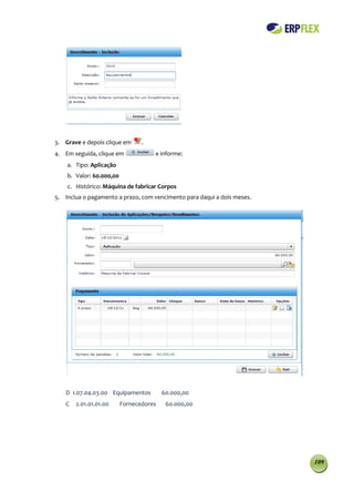 3. Grave e depois clique em      .
4. Em seguida, clique em             e informe:
    a. Tipo: Aplicação
    b. Valor: 60.000,00
    c. Histórico: Máquina de fabricar Corpos
5. Inclua o pagamento a prazo, com vencimento para daqui a dois meses.




   D 1.07.04.03.00 Equipamentos          60.000,00
   C   2.01.01.01.00      Fornecedores    60.000,00




                                                                         109
 