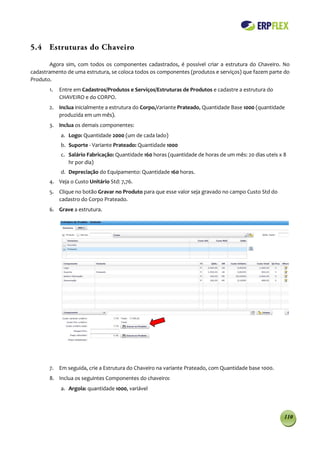 5.4 Estruturas do Chaveiro

        Agora sim, com todos os componentes cadastrados, é possível criar a estrutura do Chaveiro. No
cadastramento de uma estrutura, se coloca todos os componentes (produtos e serviços) que fazem parte do
Produto.
       1.   Entre em Cadastros/Produtos e Serviços/Estruturas de Produtos e cadastre a estrutura do
            CHAVEIRO e do CORPO.
       2. Inclua inicialmente a estrutura do Corpo,Variante Prateado, Quantidade Base 1000 (quantidade
          produzida em um mês).
       3. Inclua os demais componentes:
            a. Logo: Quantidade 2000 (um de cada lado)
            b. Suporte - Variante Prateado: Quantidade 1000
            c. Salário Fabricação: Quantidade 160 horas (quantidade de horas de um mês: 20 dias uteis x 8
               hr por dia)
            d. Depreciação do Equipamento: Quantidade 160 horas.
       4. Veja o Custo Unitário Std: 7,76.
       5. Clique no botão Gravar no Produto para que esse valor seja gravado no campo Custo Std do
          cadastro do Corpo Prateado.
       6. Grave a estrutura.




       7. Em seguida, crie a Estrutura do Chaveiro na variante Prateado, com Quantidade base 1000.
       8. Inclua os seguintes Componentes do chaveiro:
            a. Argola: quantidade 1000, variável




                                                                                                        110
 